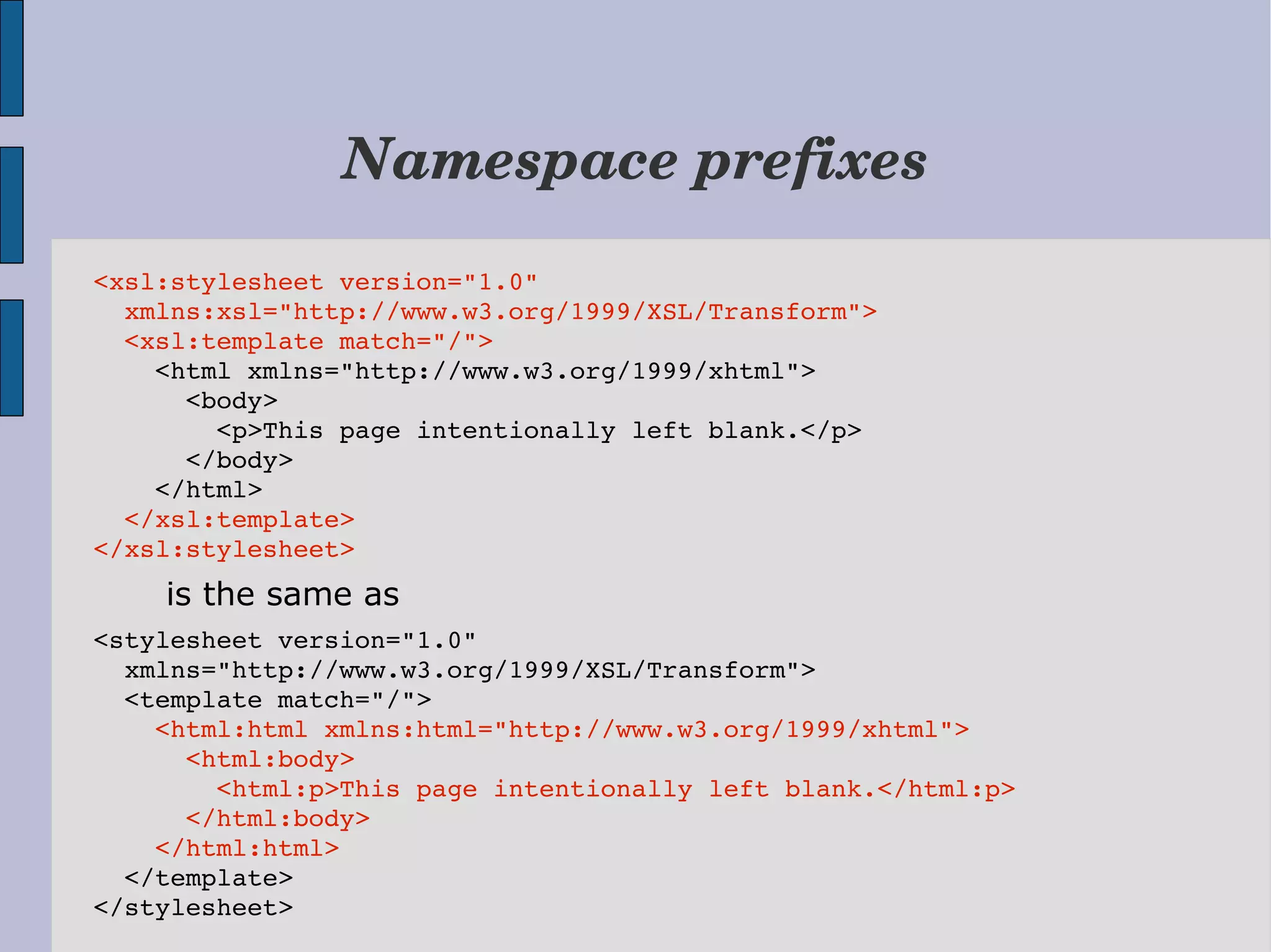 Namespace prefixes <xsl:stylesheet version="1.0"   xmlns:xsl="http://www.w3.org/1999/XSL/Transform">   <xsl:template match="/">     <html xmlns="http://www.w3.org/1999/xhtml">       <body>         <p>This page intentionally left blank.</p>       </body>     </html>   </xsl:template> </xsl:stylesheet> is the same as <stylesheet version="1.0"    xmlns="http://www.w3.org/1999/XSL/Transform">   <template match="/">     <html:html xmlns:html="http://www.w3.org/1999/xhtml">       <html:body>         <html:p>This page intentionally left blank.</html:p>       </html:body>     </html:html>   </template> </stylesheet> 