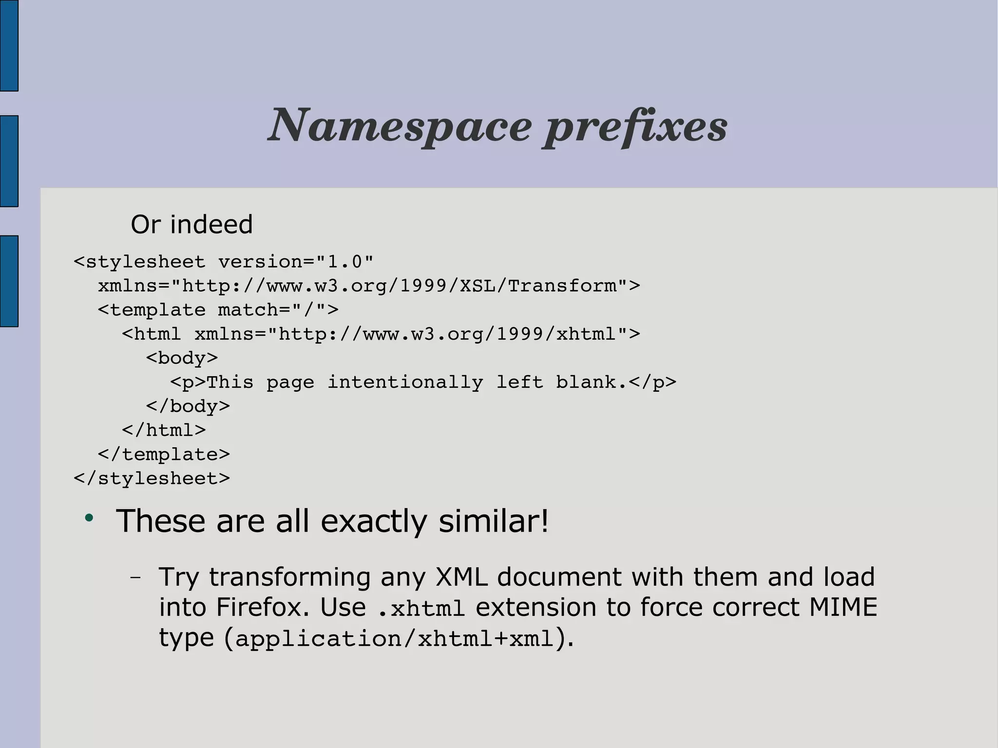 Namespace prefixes Or indeed <stylesheet version="1.0"    xmlns="http://www.w3.org/1999/XSL/Transform">   <template match="/">     <html xmlns="http://www.w3.org/1999/xhtml">       <body>         <p>This page intentionally left blank.</p>       </body>     </html>   </template> </stylesheet>  These are all exactly similar! − Try transforming any XML document with them and load into Firefox. Use .xhtml extension to force correct MIME type (application/xhtml+xml). 
