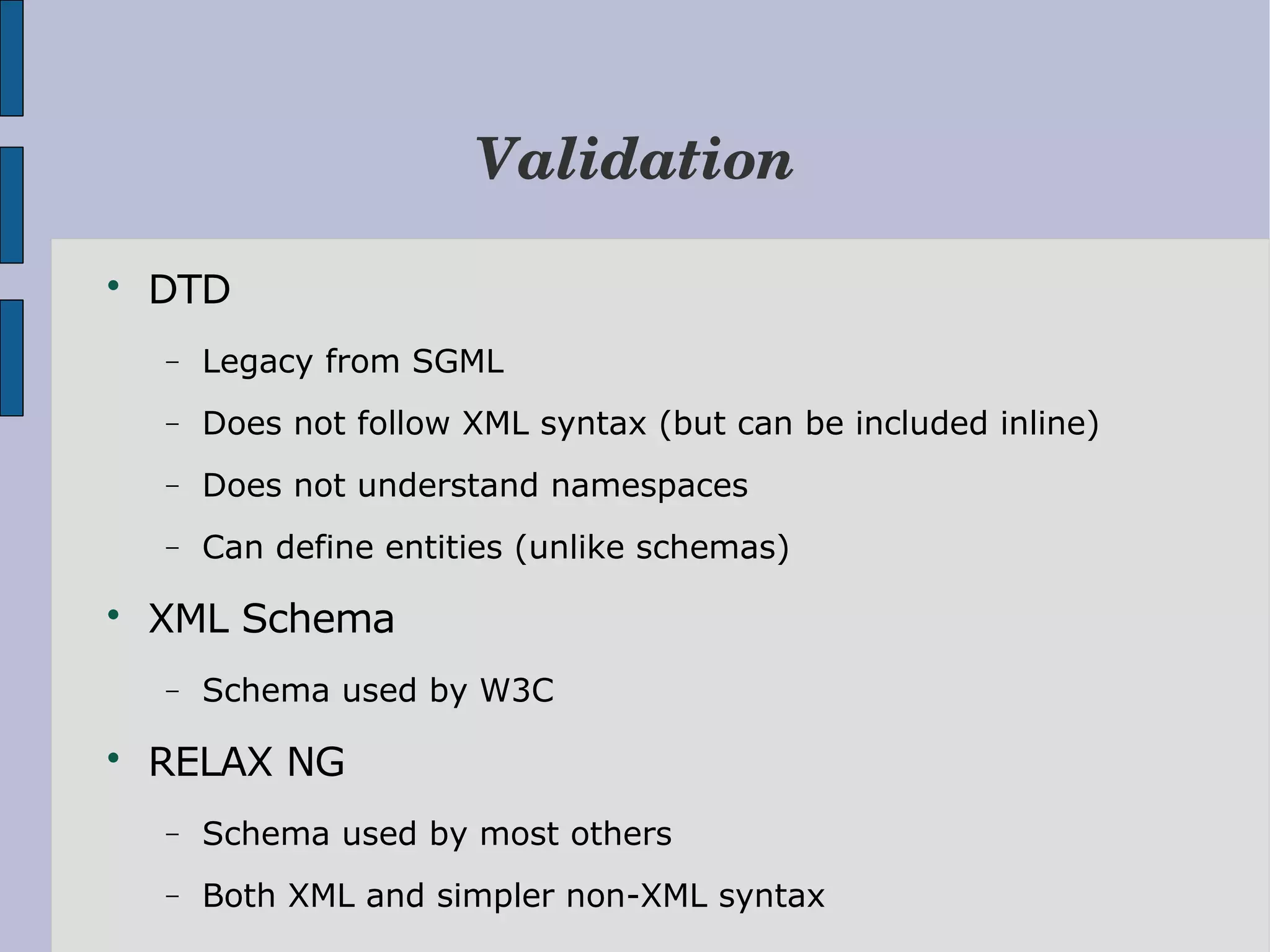 Validation  DTD − Legacy from SGML − Does not follow XML syntax (but can be included inline) − Does not understand namespaces − Can define entities (unlike schemas)  XML Schema − Schema used by W3C  RELAX NG − Schema used by most others − Both XML and simpler non-XML syntax 