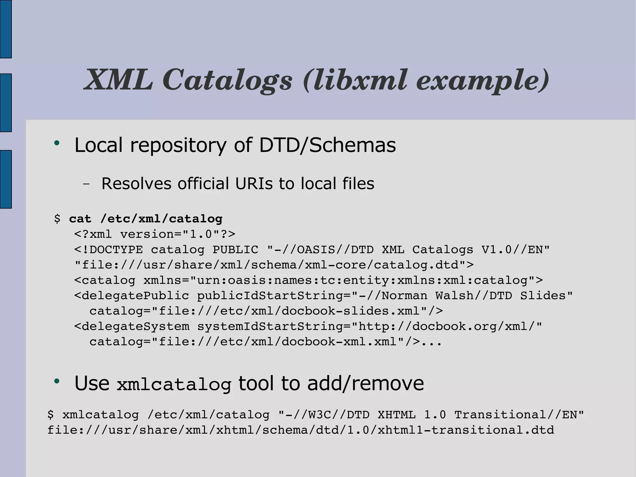 XML Catalogs (libxml example)  Local repository of DTD/Schemas − Resolves official URIs to local files $ cat /etc/xml/catalog <?xml version="1.0"?> <!DOCTYPE catalog PUBLIC "­//OASIS//DTD XML Catalogs V1.0//EN"   "file:///usr/share/xml/schema/xml­core/catalog.dtd"> <catalog xmlns="urn:oasis:names:tc:entity:xmlns:xml:catalog"> <delegatePublic publicIdStartString="­//Norman Walsh//DTD Slides"   catalog="file:///etc/xml/docbook­slides.xml"/> <delegateSystem systemIdStartString="http://docbook.org/xml/"   catalog="file:///etc/xml/docbook­xml.xml"/>...  Use xmlcatalog tool to add/remove $ xmlcatalog /etc/xml/catalog "­//W3C//DTD XHTML 1.0 Transitional//EN" file:///usr/share/xml/xhtml/schema/dtd/1.0/xhtml1­transitional.dtd 