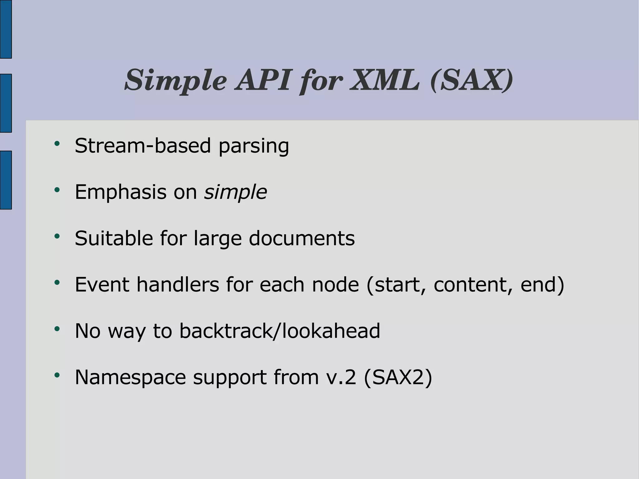 Simple API for XML (SAX)  Stream-based parsing  Emphasis on simple  Suitable for large documents  Event handlers for each node (start, content, end)  No way to backtrack/lookahead  Namespace support from v.2 (SAX2) 