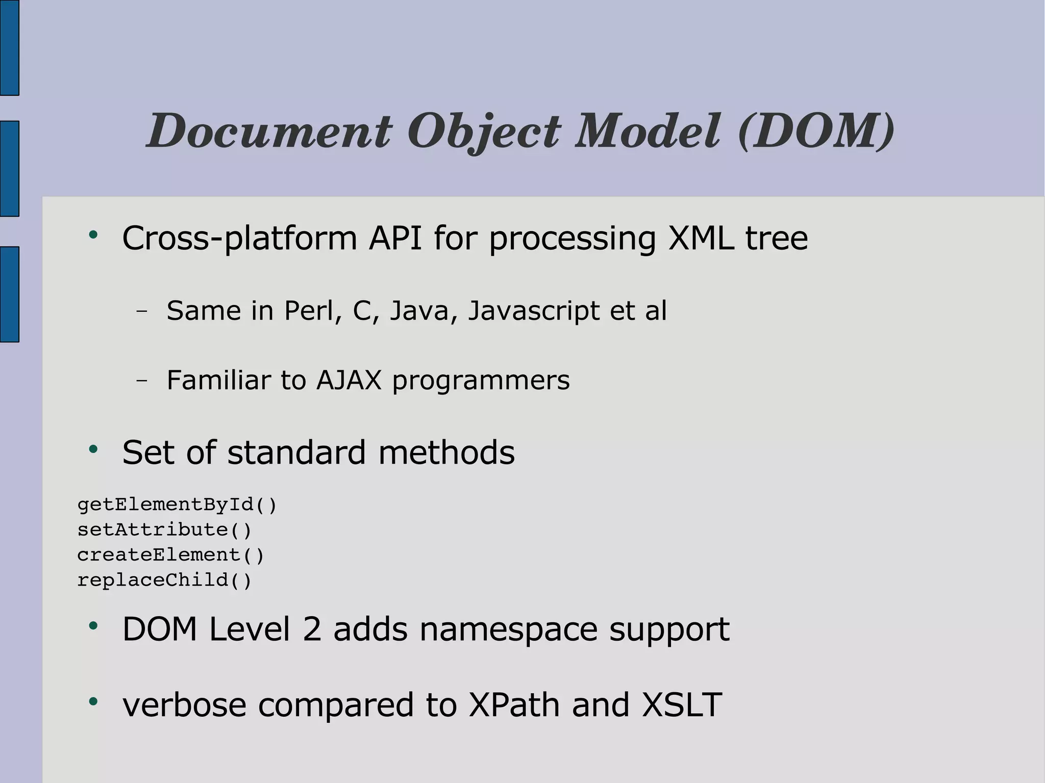 Document Object Model (DOM)  Cross-platform API for processing XML tree − Same in Perl, C, Java, Javascript et al − Familiar to AJAX programmers  Set of standard methods getElementById() setAttribute() createElement() replaceChild()  DOM Level 2 adds namespace support  verbose compared to XPath and XSLT 