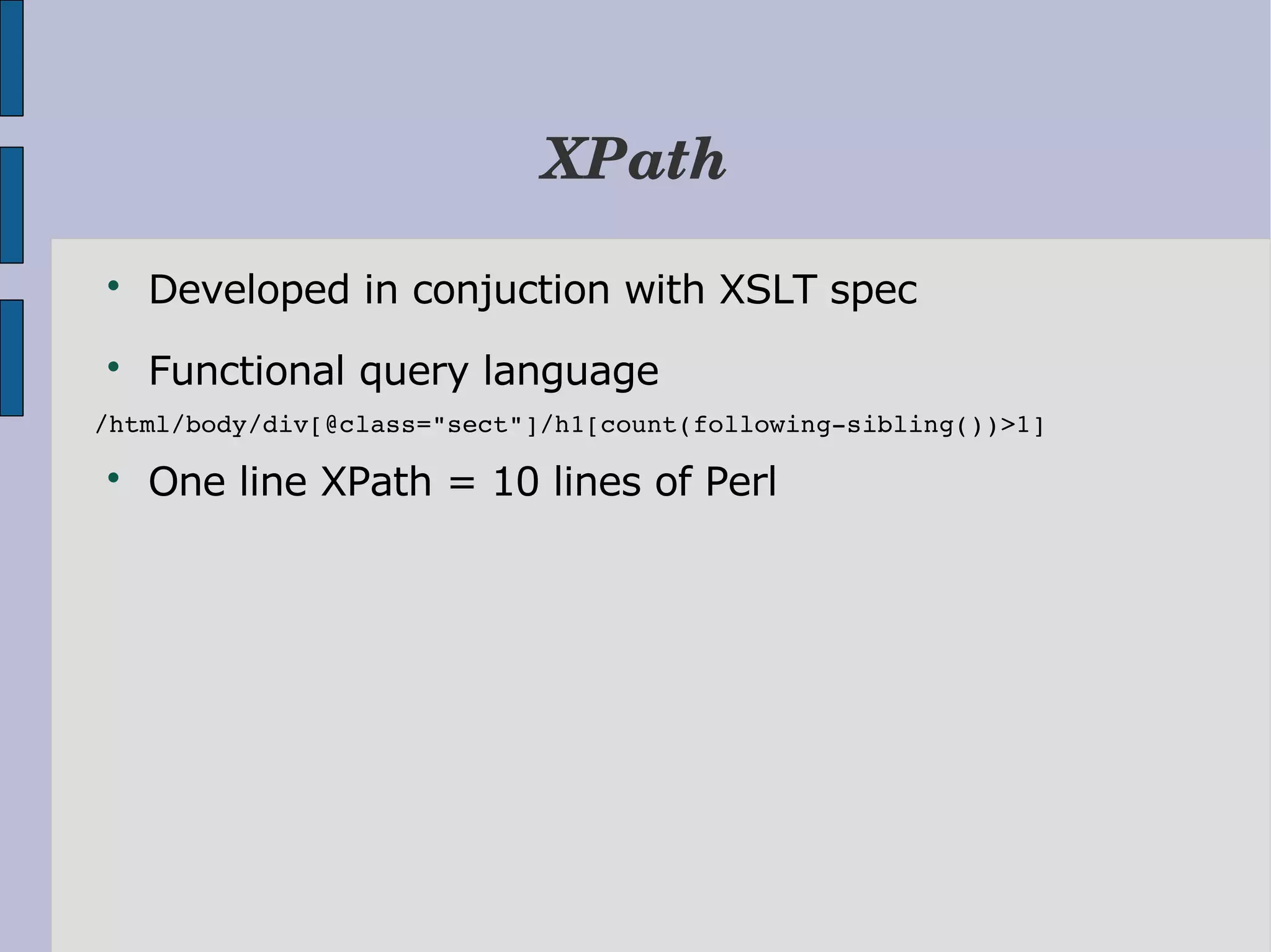 XPath  Developed in conjuction with XSLT spec  Functional query language /html/body/div[@class="sect"]/h1[count(following­sibling())>1]  One line XPath = 10 lines of Perl 