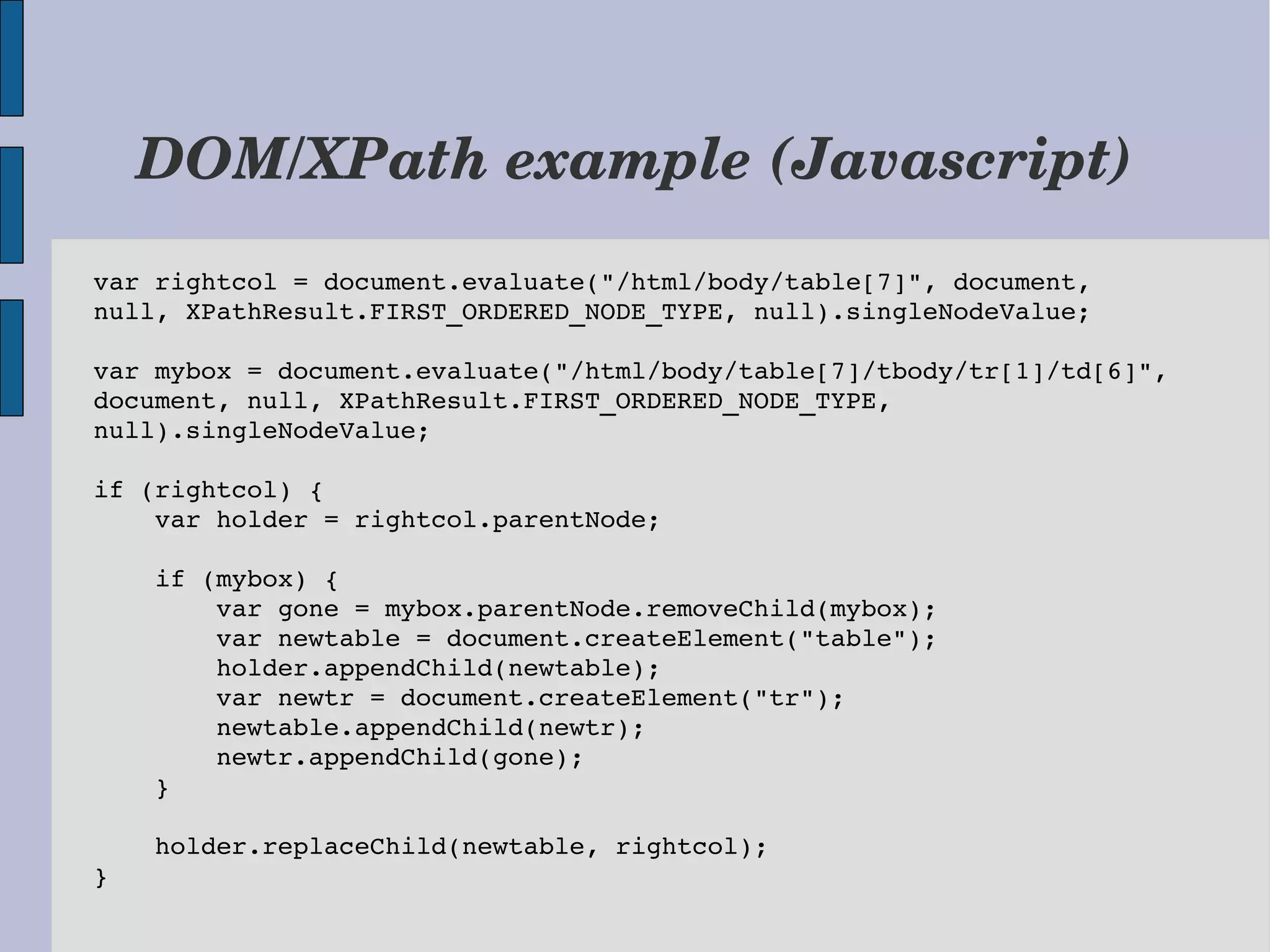 DOM/XPath example (Javascript) var rightcol = document.evaluate("/html/body/table[7]", document,  null, XPathResult.FIRST_ORDERED_NODE_TYPE, null).singleNodeValue; var mybox = document.evaluate("/html/body/table[7]/tbody/tr[1]/td[6]",  document, null, XPathResult.FIRST_ORDERED_NODE_TYPE,  null).singleNodeValue; if (rightcol) {     var holder = rightcol.parentNode;     if (mybox) {         var gone = mybox.parentNode.removeChild(mybox);         var newtable = document.createElement("table");         holder.appendChild(newtable);         var newtr = document.createElement("tr");         newtable.appendChild(newtr);         newtr.appendChild(gone);     }     holder.replaceChild(newtable, rightcol); }  