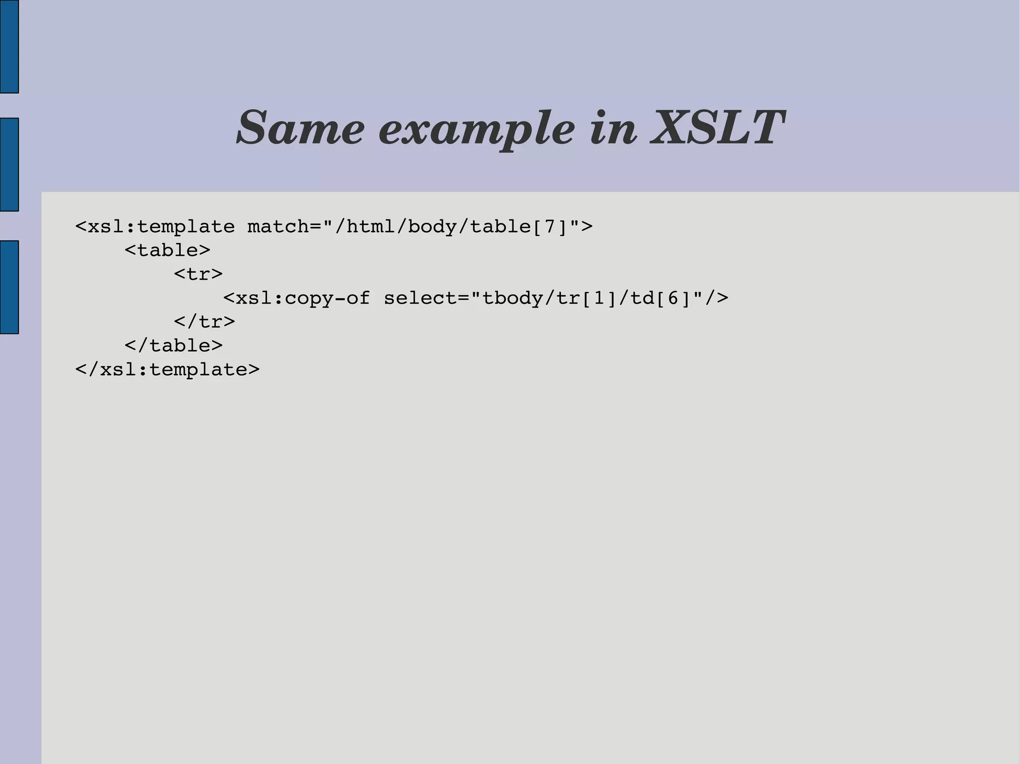 Same example in XSLT <xsl:template match="/html/body/table[7]">     <table>         <tr>             <xsl:copy­of select="tbody/tr[1]/td[6]"/>         </tr>     </table> </xsl:template> 