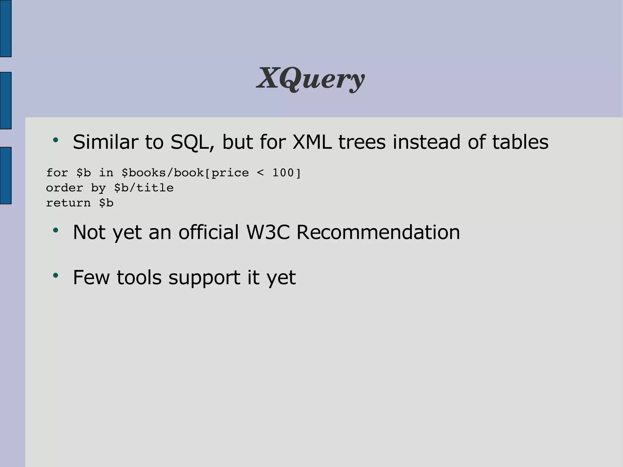 XQuery  Similar to SQL, but for XML trees instead of tables for $b in $books/book[price < 100] order by $b/title return $b  Not yet an official W3C Recommendation  Few tools support it yet 
