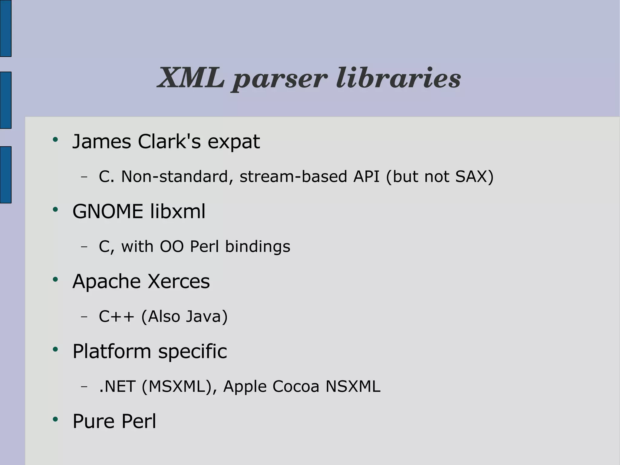 XML parser libraries  James Clark's expat − C. Non-standard, stream-based API (but not SAX)  GNOME libxml − C, with OO Perl bindings  Apache Xerces − C++ (Also Java)  Platform specific − .NET (MSXML), Apple Cocoa NSXML  Pure Perl 