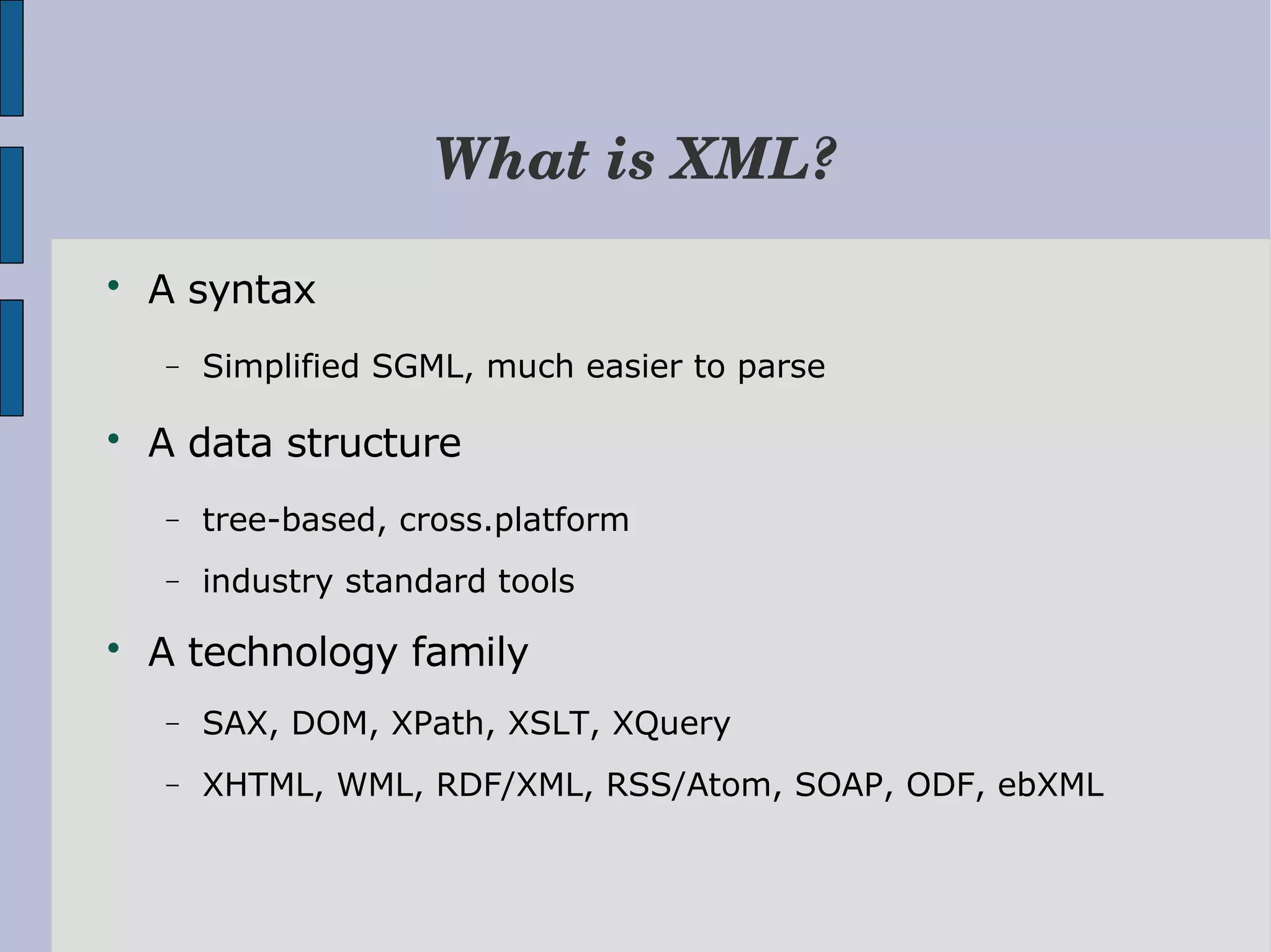 What is XML?  A syntax − Simplified SGML, much easier to parse  A data structure − tree-based, cross.platform − industry standard tools  A technology family − SAX, DOM, XPath, XSLT, XQuery − XHTML, WML, RDF/XML, RSS/Atom, SOAP, ODF, ebXML 