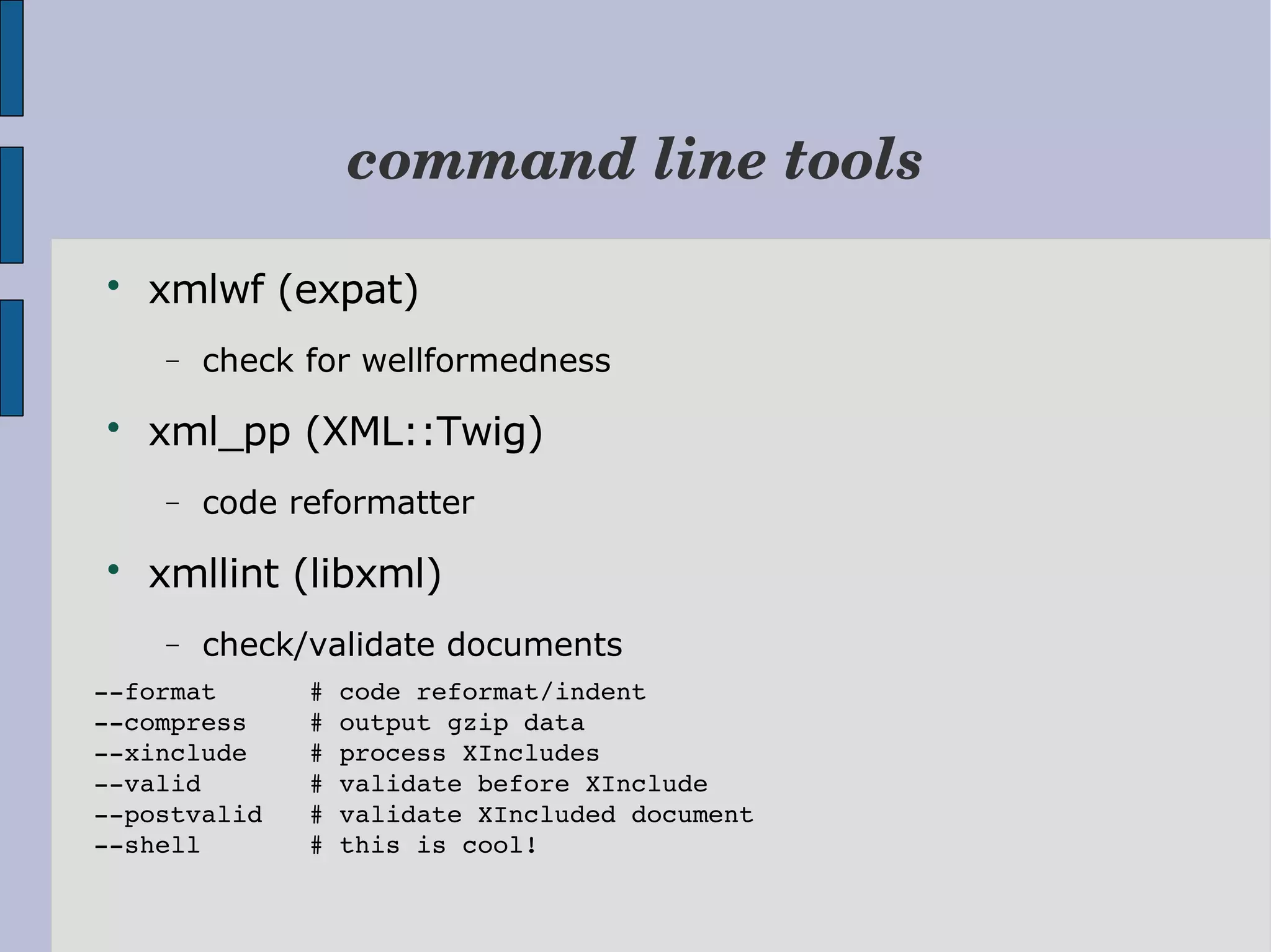command line tools  xmlwf (expat) − check for wellformedness  xml_pp (XML::Twig) − code reformatter  xmllint (libxml) − check/validate documents ­­format      # code reformat/indent ­­compress    # output gzip data ­­xinclude    # process XIncludes ­­valid       # validate before XInclude ­­postvalid   # validate XIncluded document ­­shell       # this is cool! 
