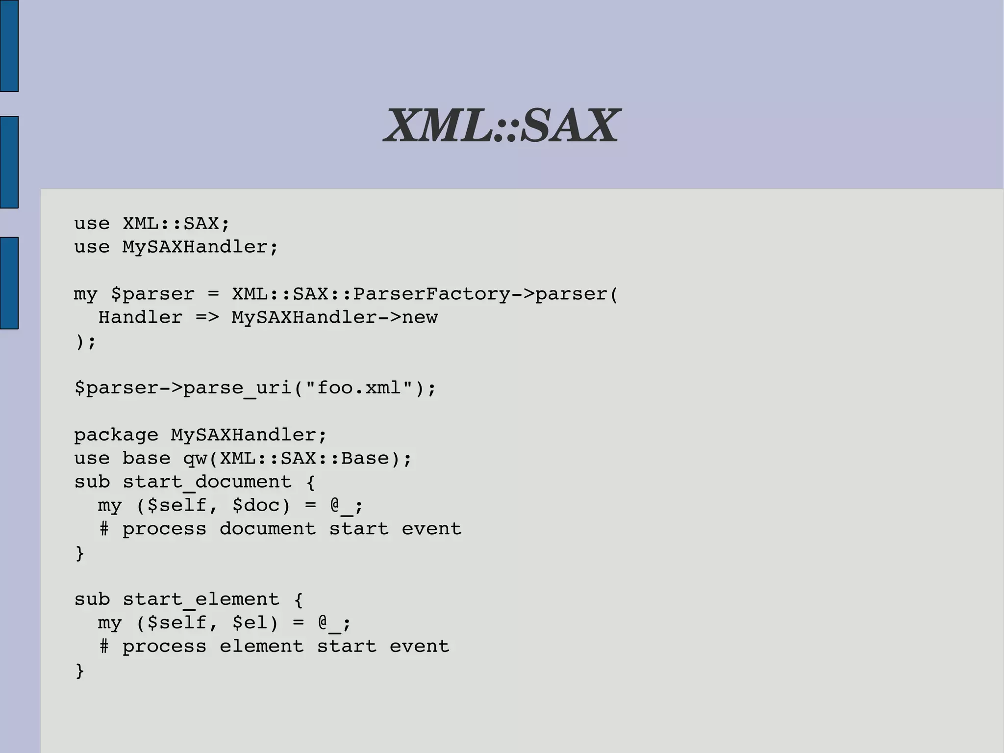 XML::SAX use XML::SAX; use MySAXHandler; my $parser = XML::SAX::ParserFactory­>parser(   Handler => MySAXHandler­>new ); $parser­>parse_uri("foo.xml"); package MySAXHandler; use base qw(XML::SAX::Base); sub start_document {   my ($self, $doc) = @_;   # process document start event } sub start_element {   my ($self, $el) = @_;   # process element start event } 