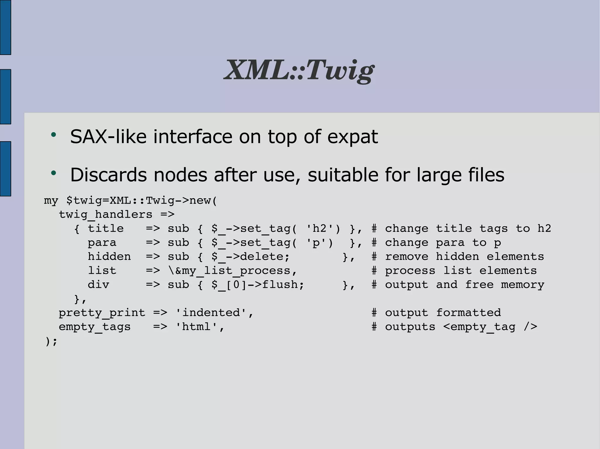 XML::Twig  SAX-like interface on top of expat  Discards nodes after use, suitable for large files my $twig=XML::Twig­>new(      twig_handlers =>      { title   => sub { $_­>set_tag( 'h2') }, # change title tags to h2       para    => sub { $_­>set_tag( 'p')  }, # change para to p       hidden  => sub { $_­>delete;       },  # remove hidden elements       list    => &my_list_process,          # process list elements       div     => sub { $_[0]­>flush;     },  # output and free memory     },   pretty_print => 'indented',                # output formatted   empty_tags   => 'html',                    # outputs <empty_tag /> ); 