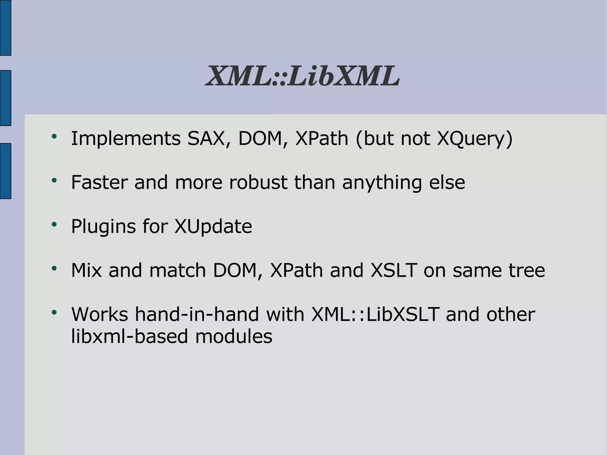 XML::LibXML  Implements SAX, DOM, XPath (but not XQuery)  Faster and more robust than anything else  Plugins for XUpdate  Mix and match DOM, XPath and XSLT on same tree  Works hand-in-hand with XML::LibXSLT and other libxml-based modules 