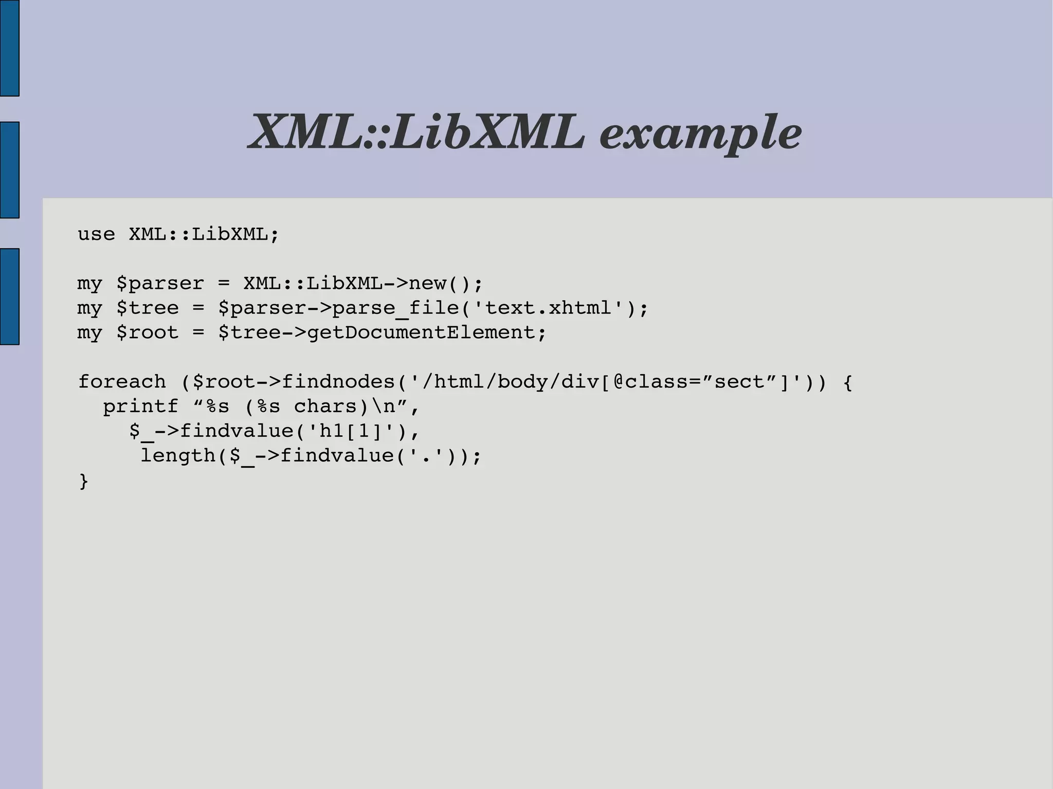 XML::LibXML example use XML::LibXML; my $parser = XML::LibXML­>new(); my $tree = $parser­>parse_file('text.xhtml'); my $root = $tree­>getDocumentElement; foreach ($root­>findnodes('/html/body/div[@class=”sect”]')) {   printf “%s (%s chars)n”,     $_­>findvalue('h1[1]'),     length($_­>findvalue('.')); } 