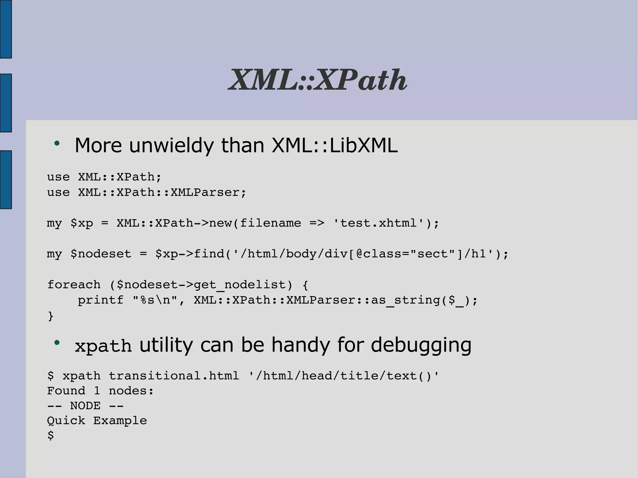 XML::XPath  More unwieldy than XML::LibXML use XML::XPath; use XML::XPath::XMLParser; my $xp = XML::XPath­>new(filename => 'test.xhtml'); my $nodeset = $xp­>find('/html/body/div[@class="sect"]/h1'); foreach ($nodeset­>get_nodelist) {     printf "%sn", XML::XPath::XMLParser::as_string($_); }  xpath utility can be handy for debugging $ xpath transitional.html '/html/head/title/text()' Found 1 nodes: ­­ NODE ­­ Quick Example $ 