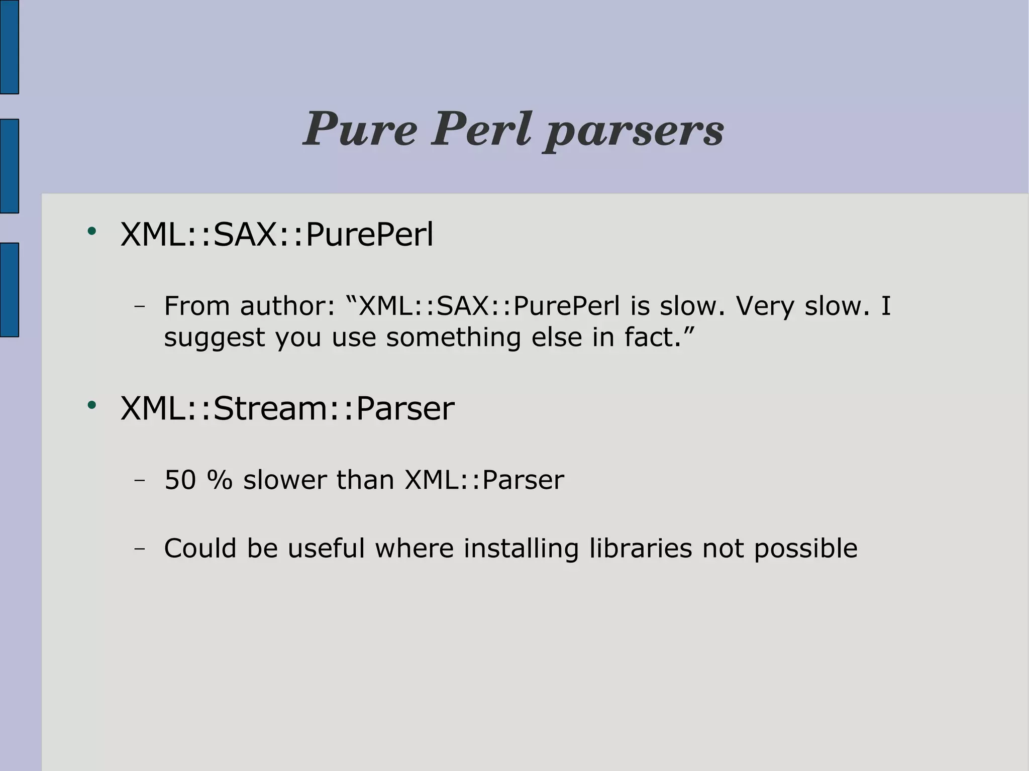 Pure Perl parsers  XML::SAX::PurePerl − From author: “XML::SAX::PurePerl is slow. Very slow. I suggest you use something else in fact.”  XML::Stream::Parser − 50 % slower than XML::Parser − Could be useful where installing libraries not possible 