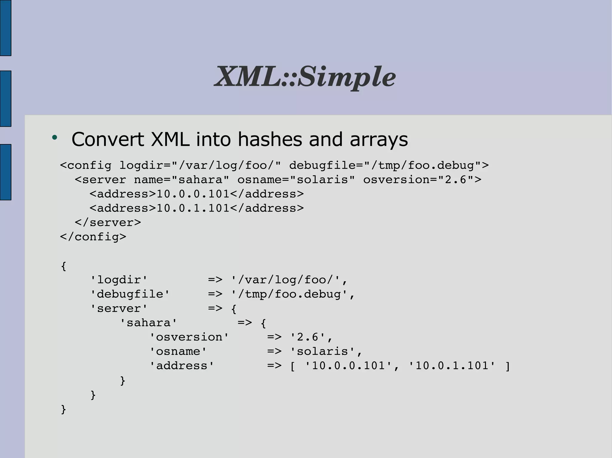 XML::Simple  Convert XML into hashes and arrays   <config logdir="/var/log/foo/" debugfile="/tmp/foo.debug">     <server name="sahara" osname="solaris" osversion="2.6">       <address>10.0.0.101</address>       <address>10.0.1.101</address>     </server>   </config>   {       'logdir'        => '/var/log/foo/',       'debugfile'     => '/tmp/foo.debug',       'server'        => {           'sahara'        => {               'osversion'     => '2.6',               'osname'        => 'solaris',               'address'       => [ '10.0.0.101', '10.0.1.101' ]           }       }   } 