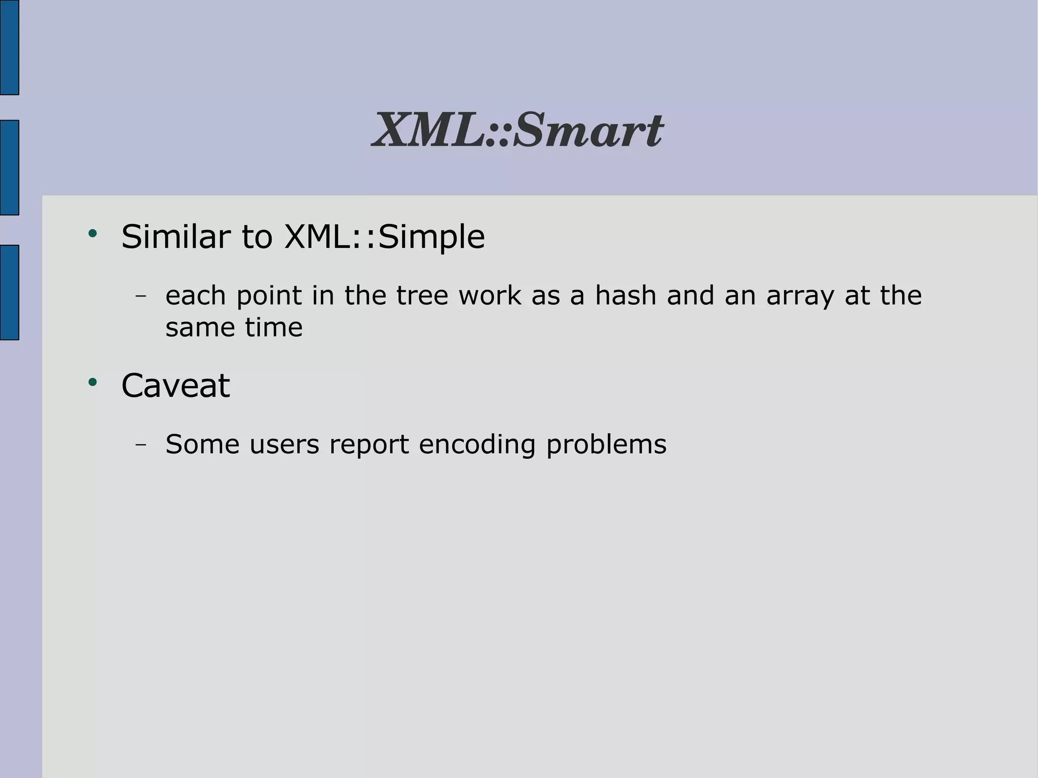 XML::Smart  Similar to XML::Simple − each point in the tree work as a hash and an array at the same time  Caveat − Some users report encoding problems 