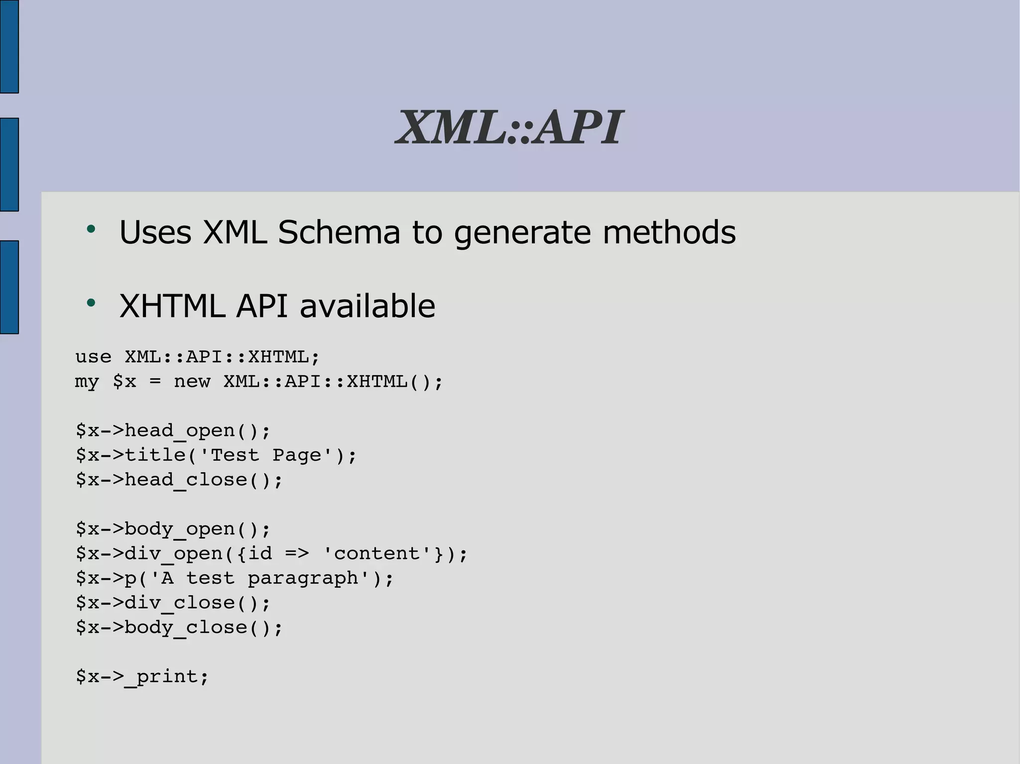XML::API  Uses XML Schema to generate methods  XHTML API available use XML::API::XHTML; my $x = new XML::API::XHTML(); $x­>head_open(); $x­>title('Test Page'); $x­>head_close(); $x­>body_open(); $x­>div_open({id => 'content'}); $x­>p('A test paragraph'); $x­>div_close(); $x­>body_close(); $x­>_print; 