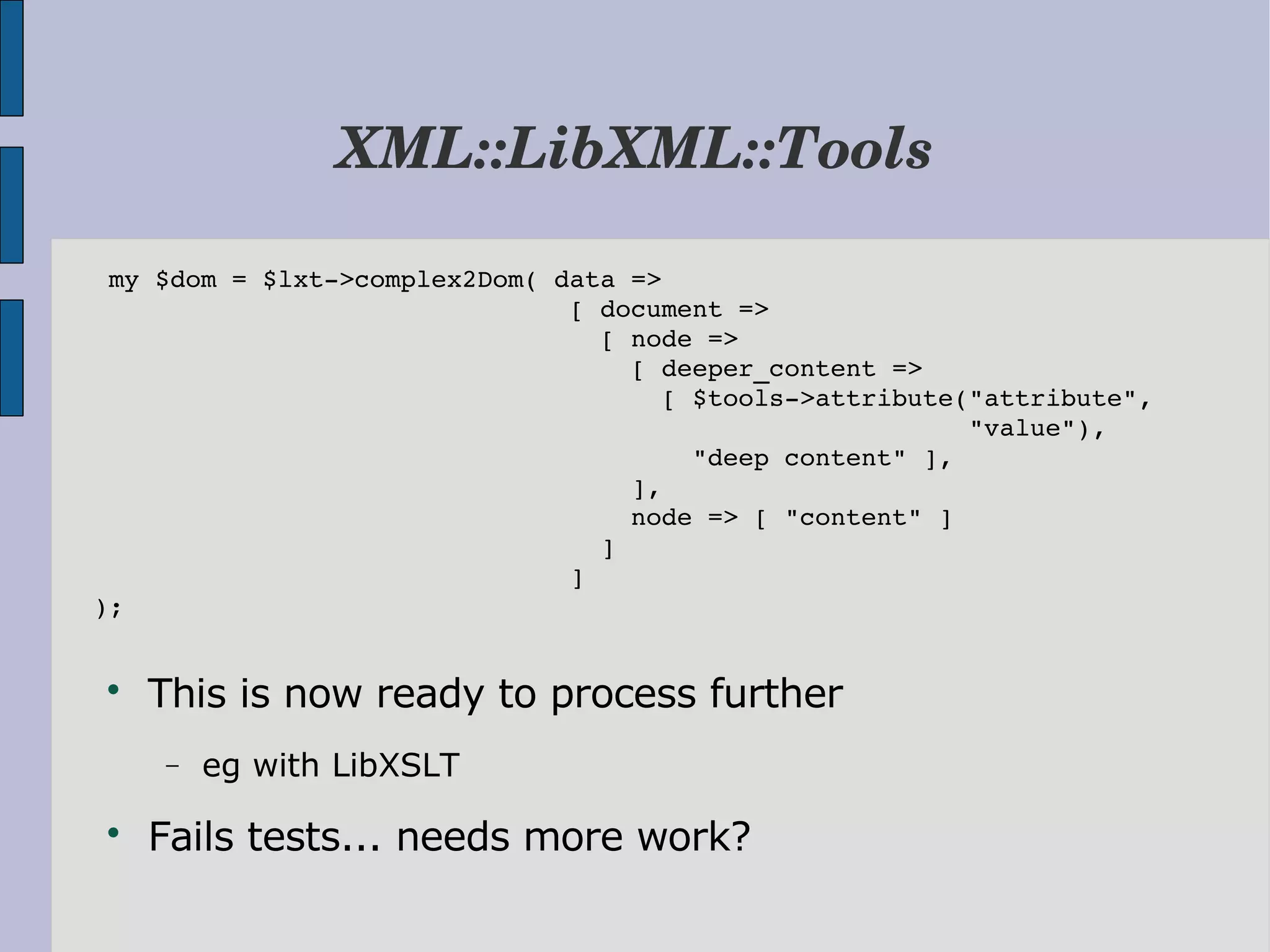 XML::LibXML::Tools  my $dom = $lxt­>complex2Dom( data =>                                [ document =>                                  [ node =>                                    [ deeper_content =>                                      [ $tools­>attribute("attribute",                                                          "value"),                                        "deep content" ],                                    ],                                    node => [ "content" ]                                  ]                                ] );  This is now ready to process further − eg with LibXSLT  Fails tests... needs more work? 