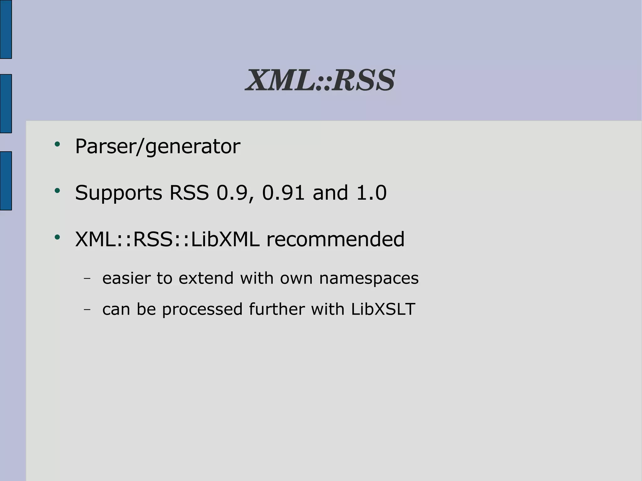XML::RSS  Parser/generator  Supports RSS 0.9, 0.91 and 1.0  XML::RSS::LibXML recommended − easier to extend with own namespaces − can be processed further with LibXSLT 