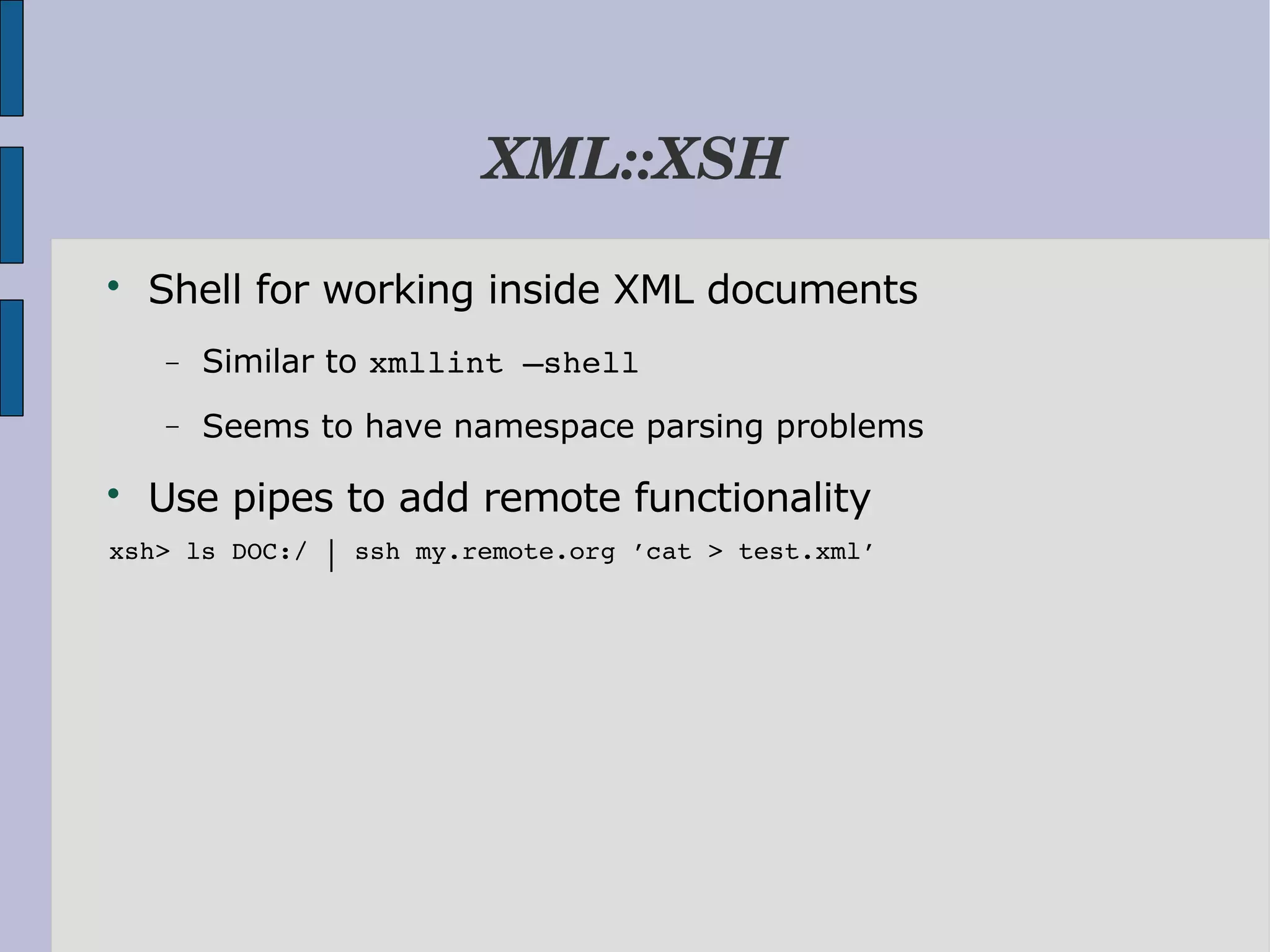 XML::XSH  Shell for working inside XML documents − Similar to xmllint –shell − Seems to have namespace parsing problems  Use pipes to add remote functionality  xsh> ls DOC:/ │ ssh my.remote.org ’cat > test.xml’ 