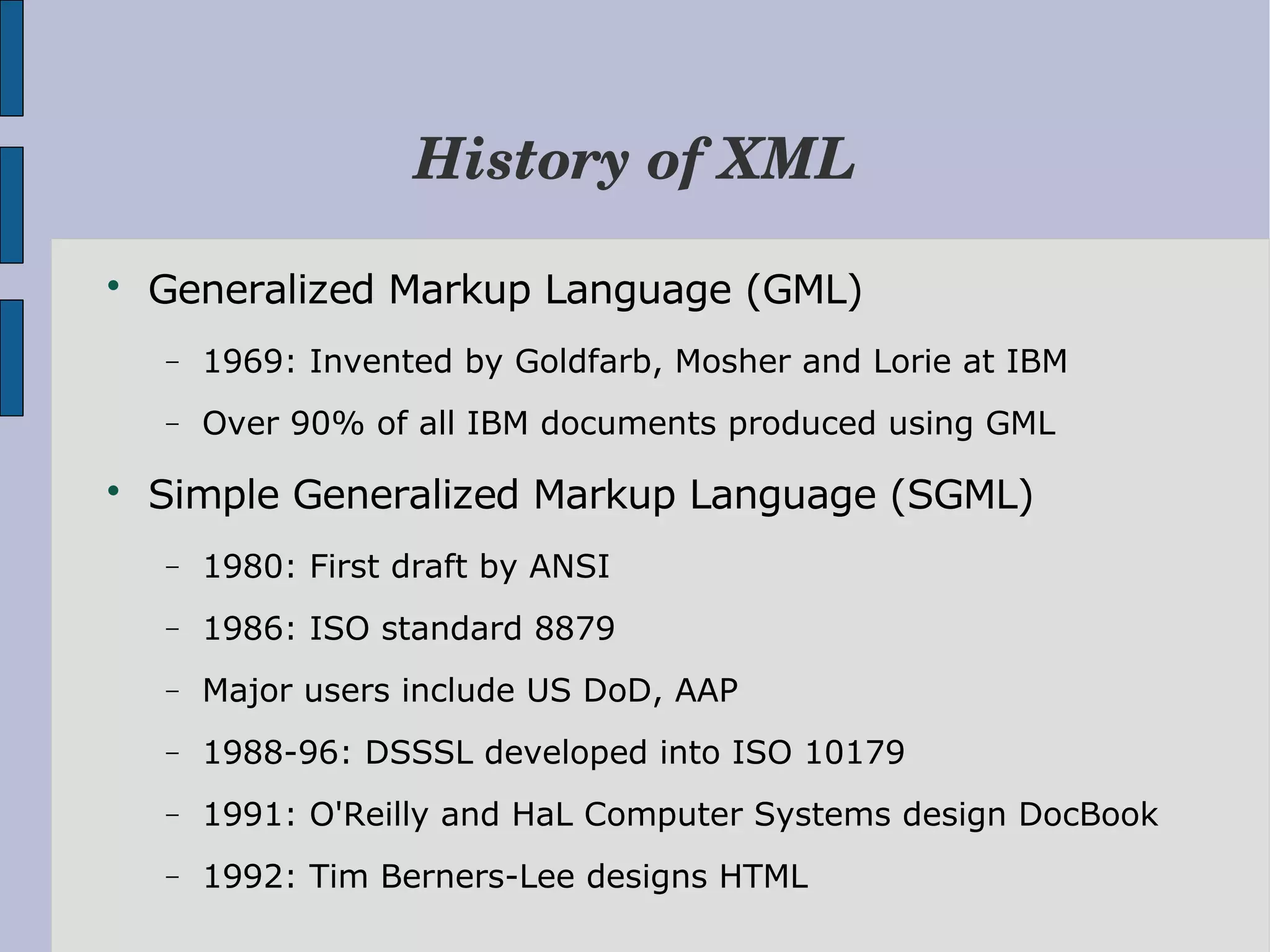 History of XML  Generalized Markup Language (GML) − 1969: Invented by Goldfarb, Mosher and Lorie at IBM − Over 90% of all IBM documents produced using GML  Simple Generalized Markup Language (SGML) − 1980: First draft by ANSI − 1986: ISO standard 8879 − Major users include US DoD, AAP − 1988-96: DSSSL developed into ISO 10179 − 1991: O'Reilly and HaL Computer Systems design DocBook − 1992: Tim Berners-Lee designs HTML 