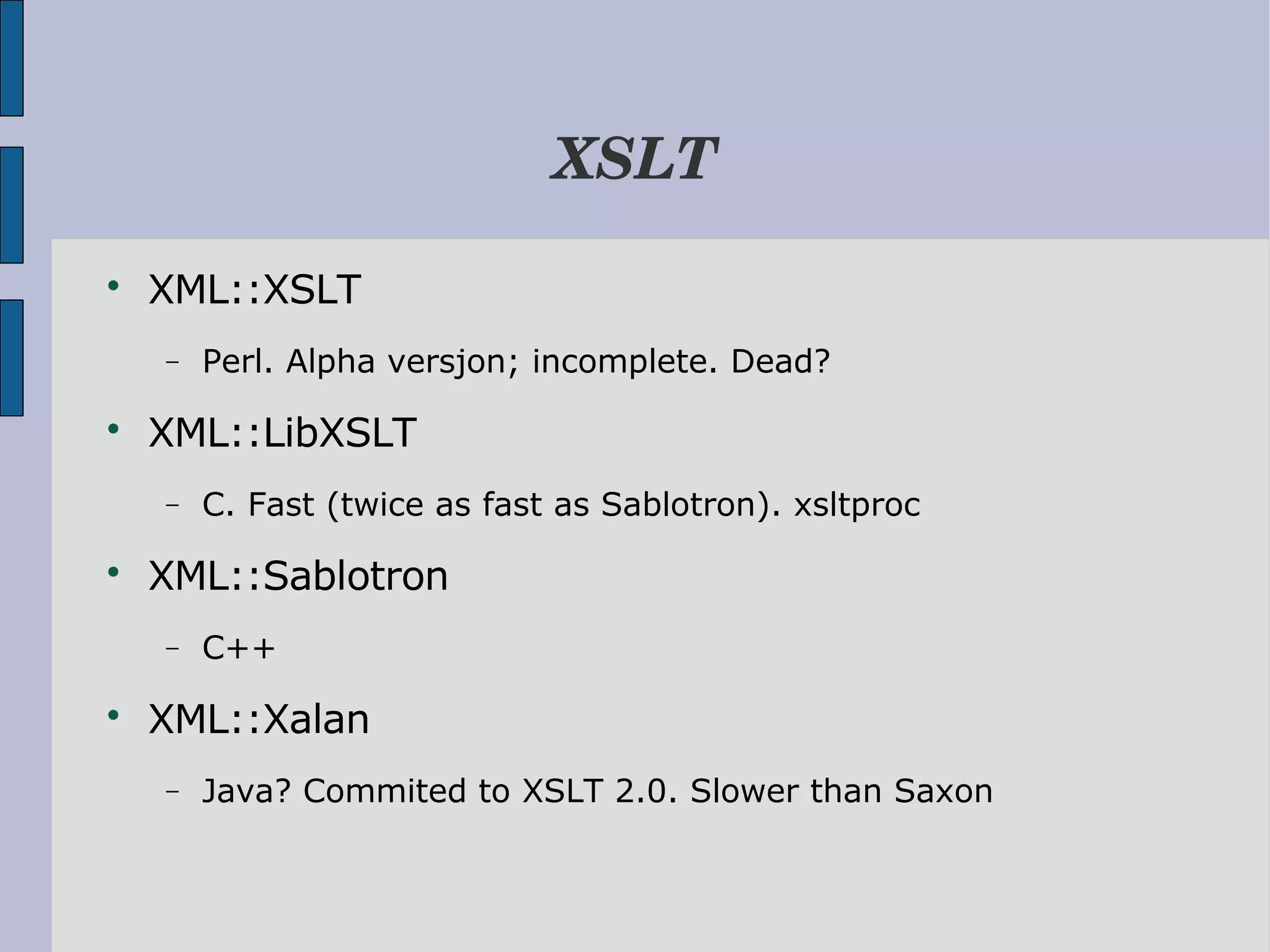 XSLT  XML::XSLT − Perl. Alpha versjon; incomplete. Dead?  XML::LibXSLT − C. Fast (twice as fast as Sablotron). xsltproc  XML::Sablotron − C++  XML::Xalan − Java? Commited to XSLT 2.0. Slower than Saxon 
