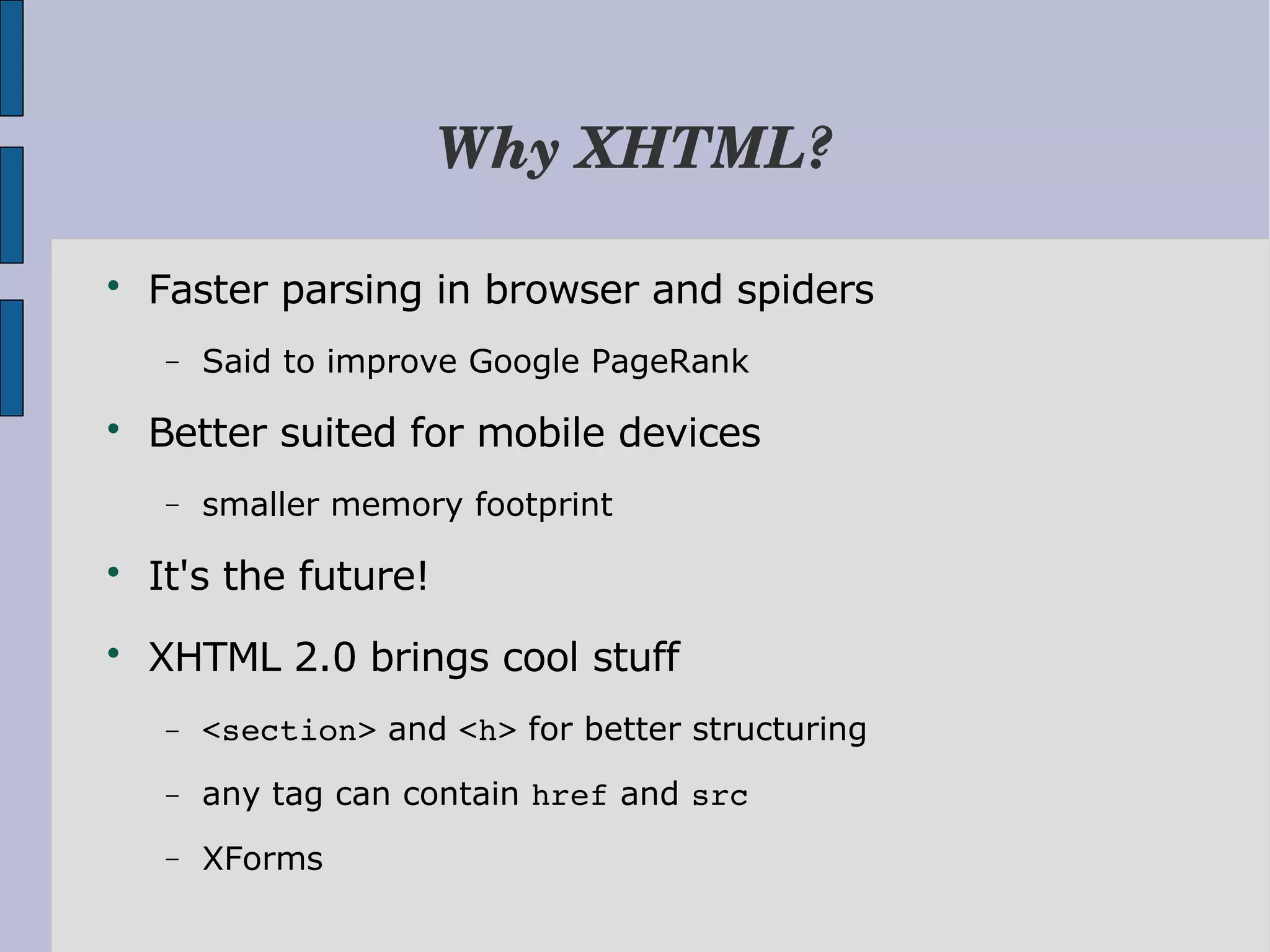 Why XHTML?  Faster parsing in browser and spiders − Said to improve Google PageRank  Better suited for mobile devices − smaller memory footprint  It's the future!  XHTML 2.0 brings cool stuff − <section> and <h> for better structuring − any tag can contain href and src − XForms 