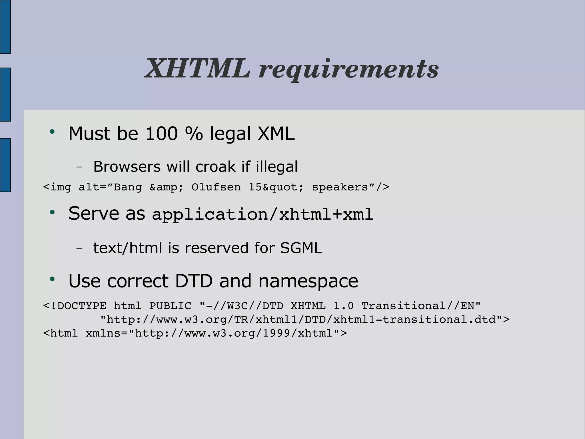 XHTML requirements  Must be 100 % legal XML − Browsers will croak if illegal <img alt=”Bang &amp; Olufsen 15&quot; speakers”/>  Serve as application/xhtml+xml − text/html is reserved for SGML  Use correct DTD and namespace <!DOCTYPE html PUBLIC "­//W3C//DTD XHTML 1.0 Transitional//EN"         "http://www.w3.org/TR/xhtml1/DTD/xhtml1­transitional.dtd"> <html xmlns="http://www.w3.org/1999/xhtml"> 