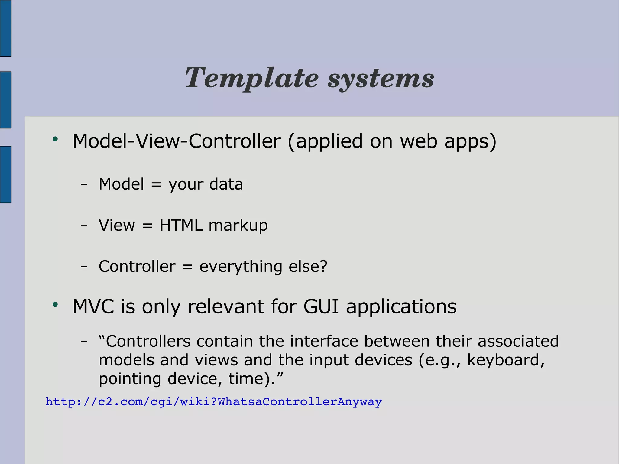 Template systems  Model-View-Controller (applied on web apps) − Model = your data − View = HTML markup − Controller = everything else?  MVC is only relevant for GUI applications − “Controllers contain the interface between their associated models and views and the input devices (e.g., keyboard, pointing device, time).” http://c2.com/cgi/wiki?WhatsaControllerAnyway 