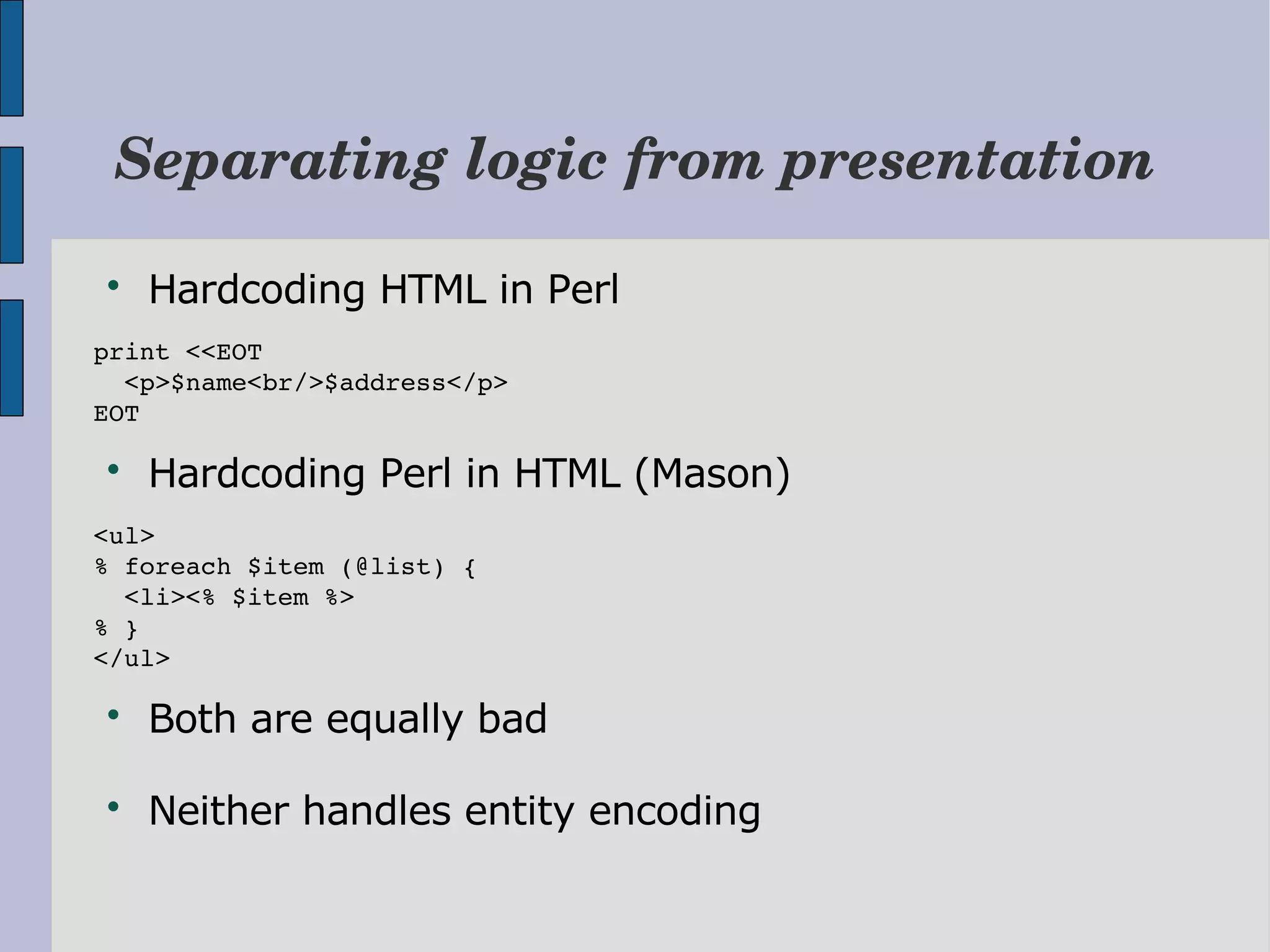 Separating logic from presentation  Hardcoding HTML in Perl print <<EOT   <p>$name<br/>$address</p> EOT  Hardcoding Perl in HTML (Mason) <ul> % foreach $item (@list) {   <li><% $item %> % } </ul>  Both are equally bad  Neither handles entity encoding 