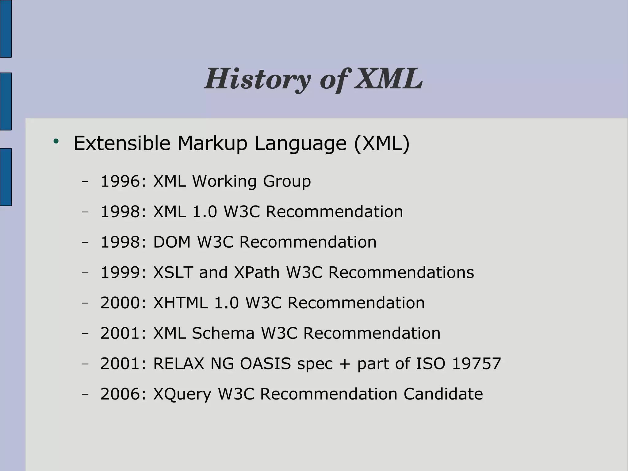 History of XML  Extensible Markup Language (XML) − 1996: XML Working Group − 1998: XML 1.0 W3C Recommendation − 1998: DOM W3C Recommendation − 1999: XSLT and XPath W3C Recommendations − 2000: XHTML 1.0 W3C Recommendation − 2001: XML Schema W3C Recommendation − 2001: RELAX NG OASIS spec + part of ISO 19757 − 2006: XQuery W3C Recommendation Candidate 