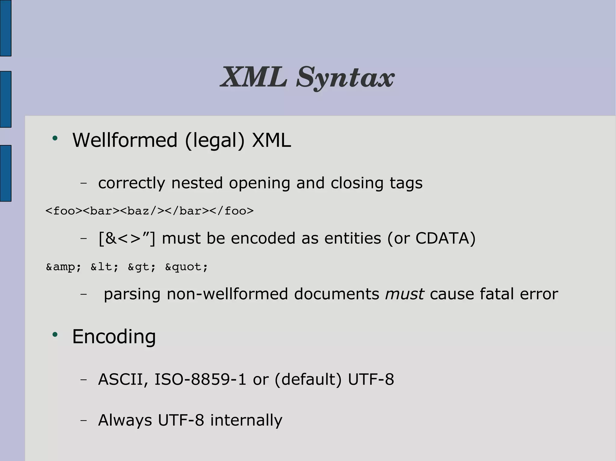 XML Syntax  Wellformed (legal) XML − correctly nested opening and closing tags <foo><bar><baz/></bar></foo> − [&<>”] must be encoded as entities (or CDATA) &amp; &lt; &gt; &quot; − parsing non-wellformed documents must cause fatal error  Encoding − ASCII, ISO-8859-1 or (default) UTF-8 − Always UTF-8 internally 