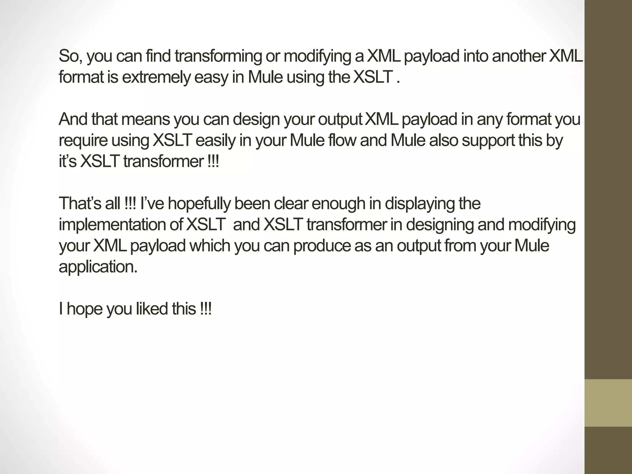 So, you can find transforming or modifying aXMLpayload into another XML
format is extremely easy in Mule using theXSLT.
And that means you can design your outputXMLpayload in any format you
require using XSLT easily in your Mule flow and Mule also support this by
it’s XSLT transformer !!!
That’s all !!! I’ve hopefully been clear enough in displaying the
implementation of XSLT and XSLT transformer in designing and modifying
your XMLpayload which you can produce as an output from your Mule
application.
I hope you liked this !!!
 