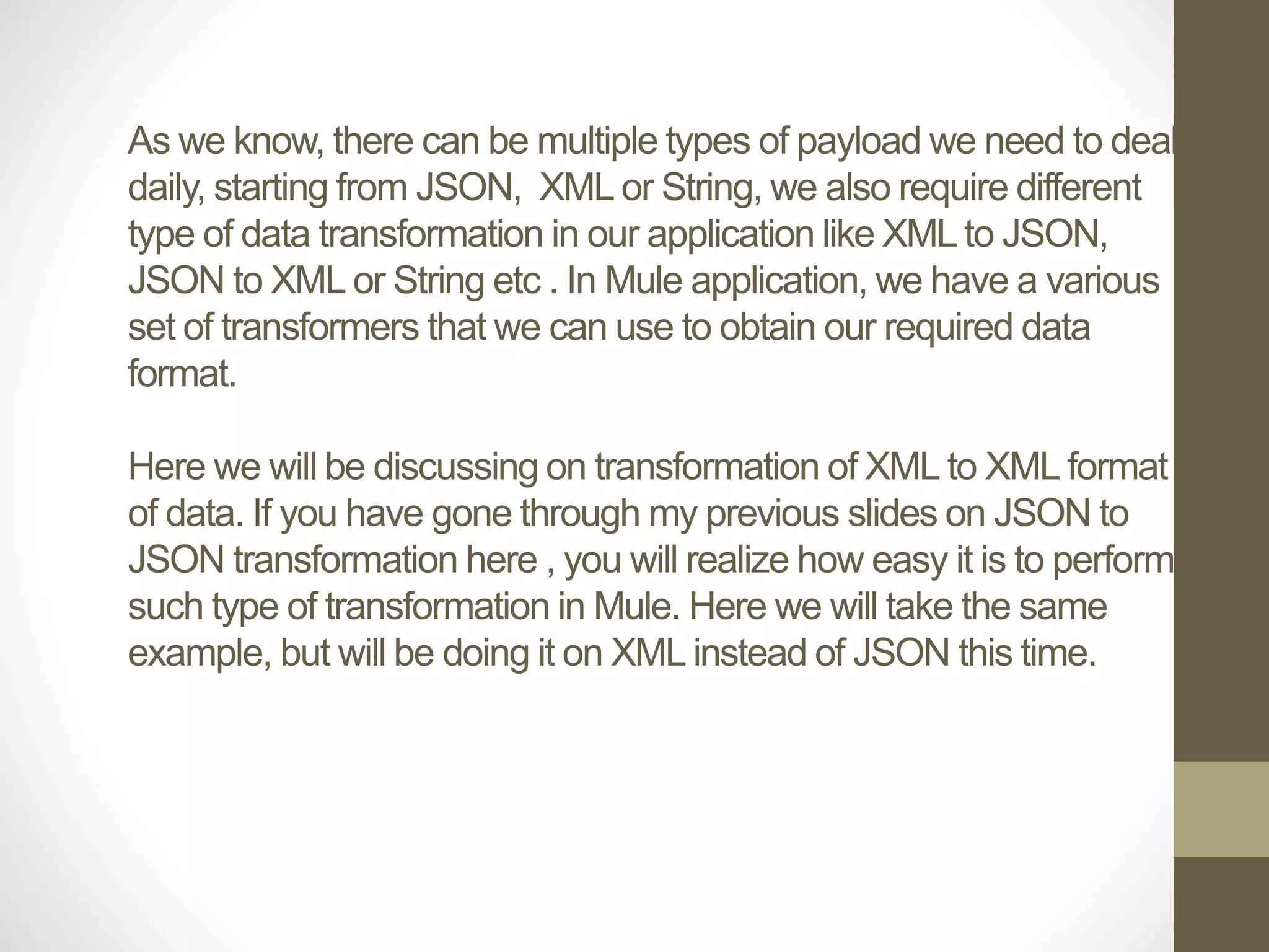 As we know, there can be multiple types of payload we need to deal
daily, starting from JSON, XML or String, we also require different
type of data transformation in our application like XML to JSON,
JSON to XML or String etc . In Mule application, we have a various
set of transformers that we can use to obtain our required data
format.
Here we will be discussing on transformation of XML to XML format
of data. If you have gone through my previous slides on JSON to
JSON transformation here , you will realize how easy it is to perform
such type of transformation in Mule. Here we will take the same
example, but will be doing it on XML instead of JSON this time.
 