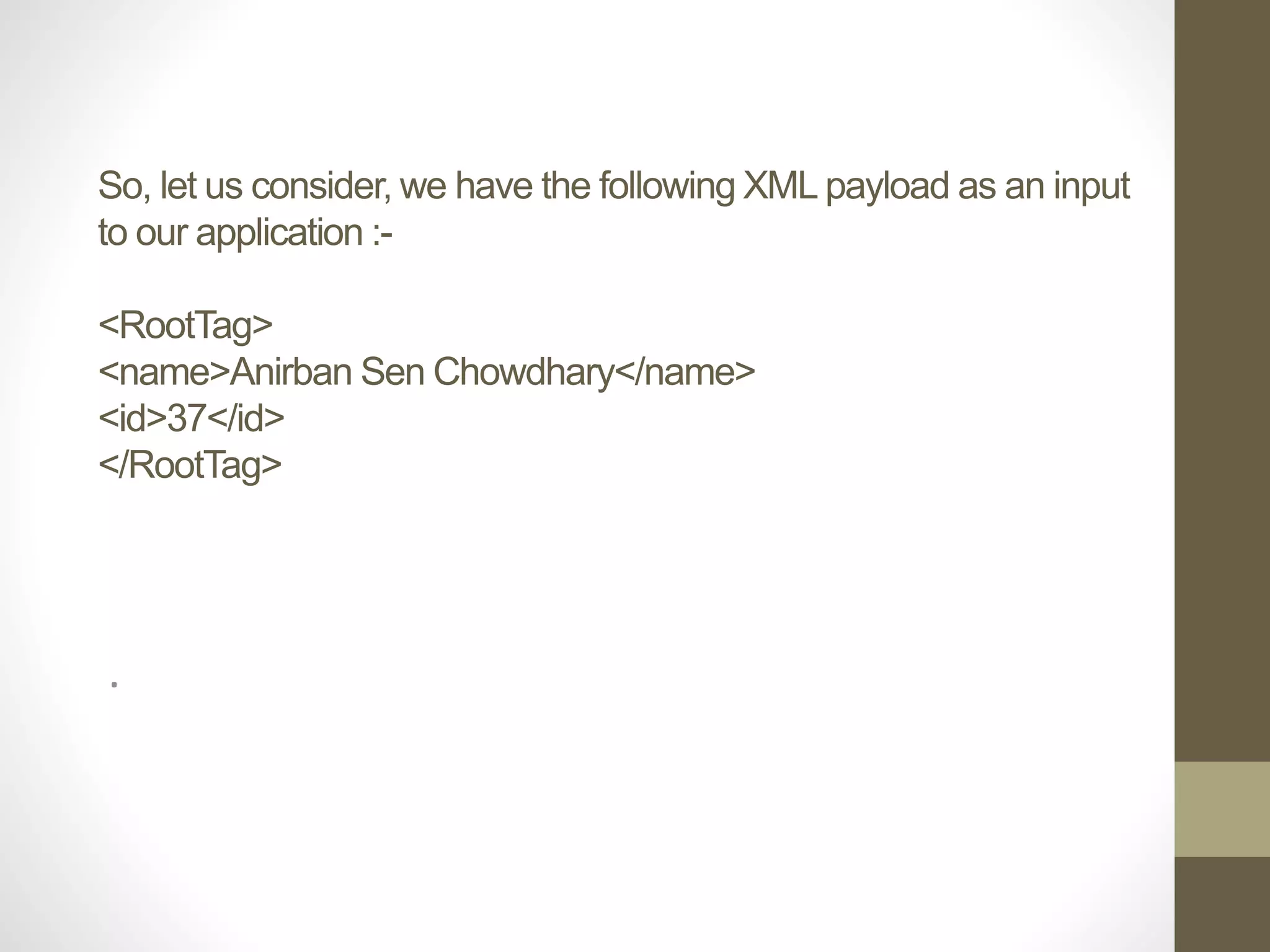 So, let us consider, we have the following XML payload as an input
to our application :-
<RootTag>
<name>Anirban Sen Chowdhary</name>
<id>37</id>
</RootTag>
.
 