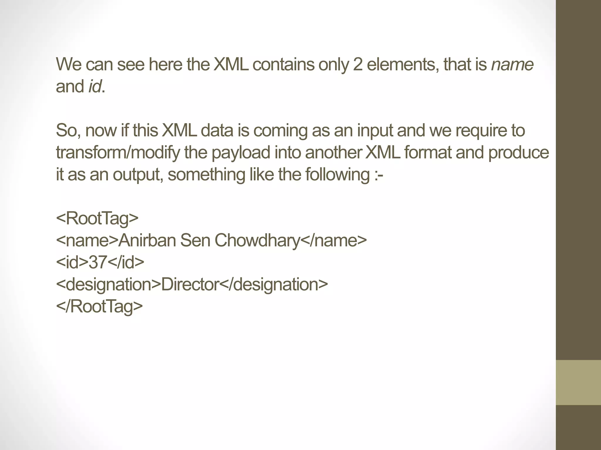 We can see here the XML contains only 2 elements, that is name
and id.
So, now if this XML data is coming as an input and we require to
transform/modify the payload into anotherXML format and produce
it as an output, something like the following :-
<RootTag>
<name>Anirban Sen Chowdhary</name>
<id>37</id>
<designation>Director</designation>
</RootTag>
 
