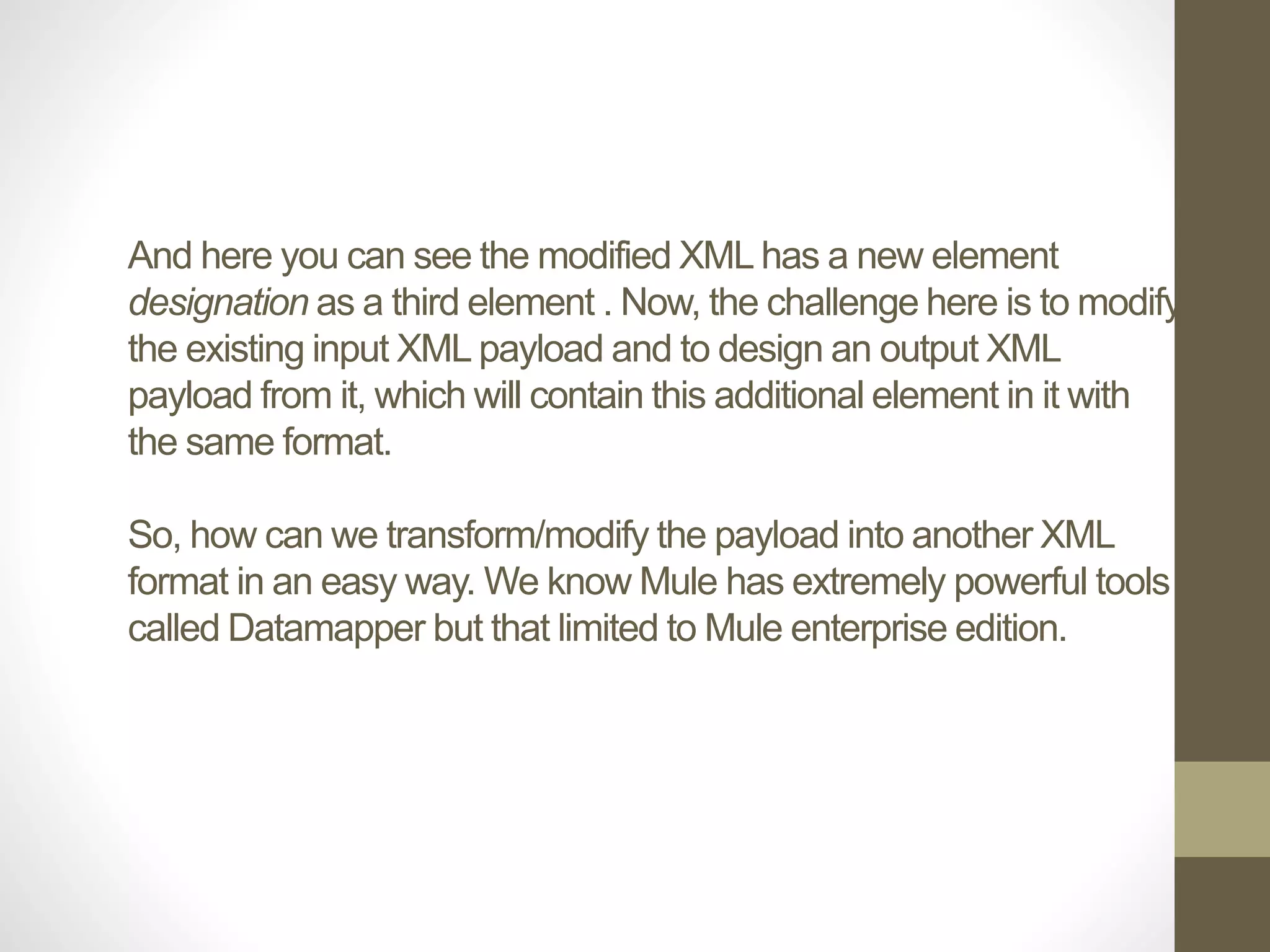 And here you can see the modified XML has a new element
designation as a third element . Now, the challenge here is to modify
the existing input XML payload and to design an output XML
payload from it, which will contain this additional element in it with
the same format.
So, how can we transform/modify the payload into another XML
format in an easy way. We know Mule has extremely powerful tools
called Datamapper but that limited to Mule enterprise edition.
 