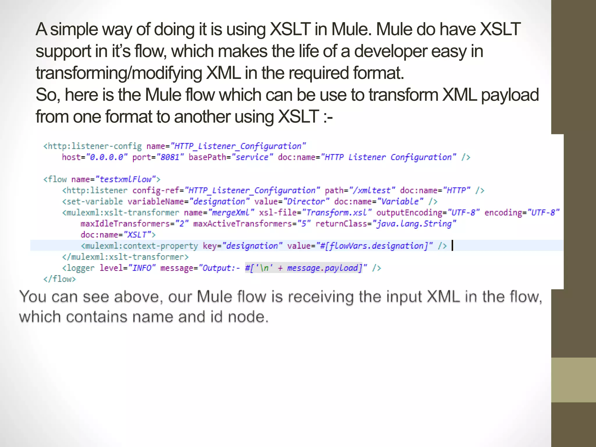 Asimple way of doing it is using XSLT in Mule. Mule do have XSLT
support in it’s flow, which makes the life of a developer easy in
transforming/modifying XML in the required format.
So, here is the Mule flow which can be use to transform XML payload
from one format to another using XSLT :-
 