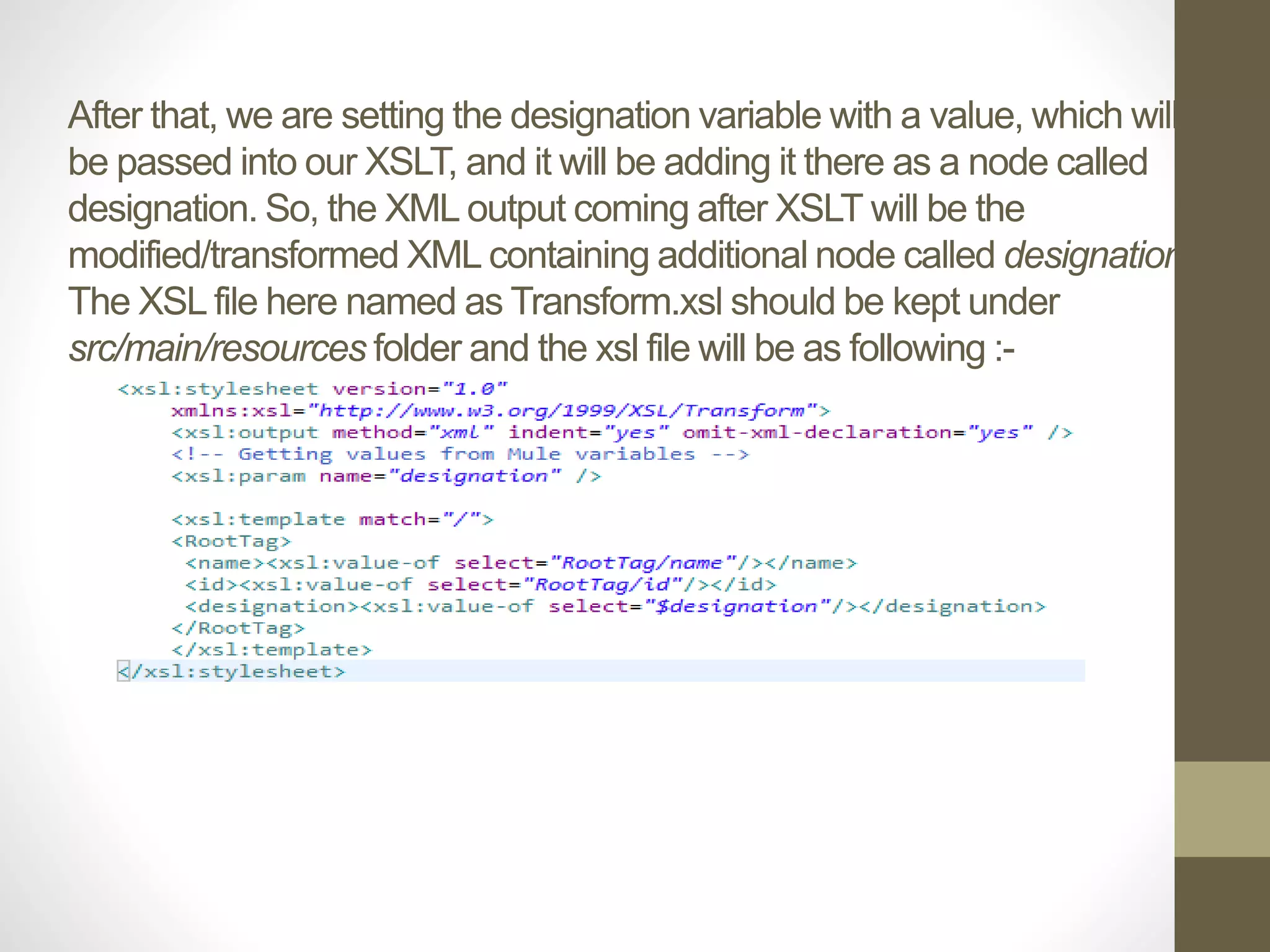 After that, we are setting the designation variable with a value, which will
be passed into our XSLT, and it will be adding it there as a node called
designation. So, the XML output coming after XSLT will be the
modified/transformed XML containing additional node called designation.
The XSL file here named as Transform.xsl should be kept under
src/main/resources folder and the xsl file will be as following :-
 