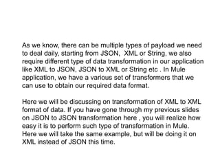 As we know, there can be multiple types of payload we need
to deal daily, starting from JSON, XML or String, we also
require different type of data transformation in our application
like XML to JSON, JSON to XML or String etc . In Mule
application, we have a various set of transformers that we
can use to obtain our required data format.
Here we will be discussing on transformation of XML to XML
format of data. If you have gone through my previous slides
on JSON to JSON transformation here , you will realize how
easy it is to perform such type of transformation in Mule.
Here we will take the same example, but will be doing it on
XML instead of JSON this time.
 