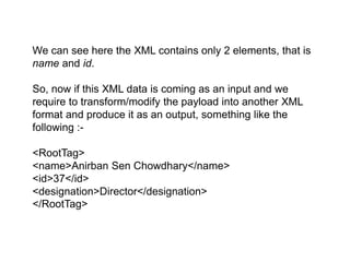 We can see here the XML contains only 2 elements, that is
name and id.
So, now if this XML data is coming as an input and we
require to transform/modify the payload into another XML
format and produce it as an output, something like the
following :-
<RootTag>
<name>Anirban Sen Chowdhary</name>
<id>37</id>
<designation>Director</designation>
</RootTag>
 