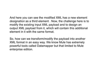 And here you can see the modified XML has a new element
designation as a third element . Now, the challenge here is to
modify the existing input XML payload and to design an
output XML payload from it, which will contain this additional
element in it with the same format.
So, how can we transform/modify the payload into another
XML format in an easy way. We know Mule has extremely
powerful tools called Datamapper but that limited to Mule
enterprise edition.
 