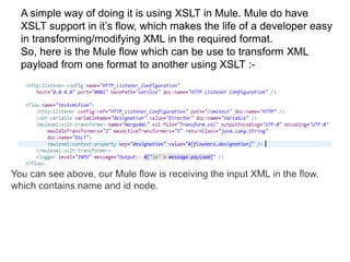 A simple way of doing it is using XSLT in Mule. Mule do have
XSLT support in it’s flow, which makes the life of a developer easy
in transforming/modifying XML in the required format.
So, here is the Mule flow which can be use to transform XML
payload from one format to another using XSLT :-
 