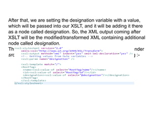 After that, we are setting the designation variable with a value,
which will be passed into our XSLT, and it will be adding it there
as a node called designation. So, the XML output coming after
XSLT will be the modified/transformed XML containing additional
node called designation.
The XSL file here named as Transform.xsl should be kept under
src/main/resources folder and the xsl file will be as following :-
 
