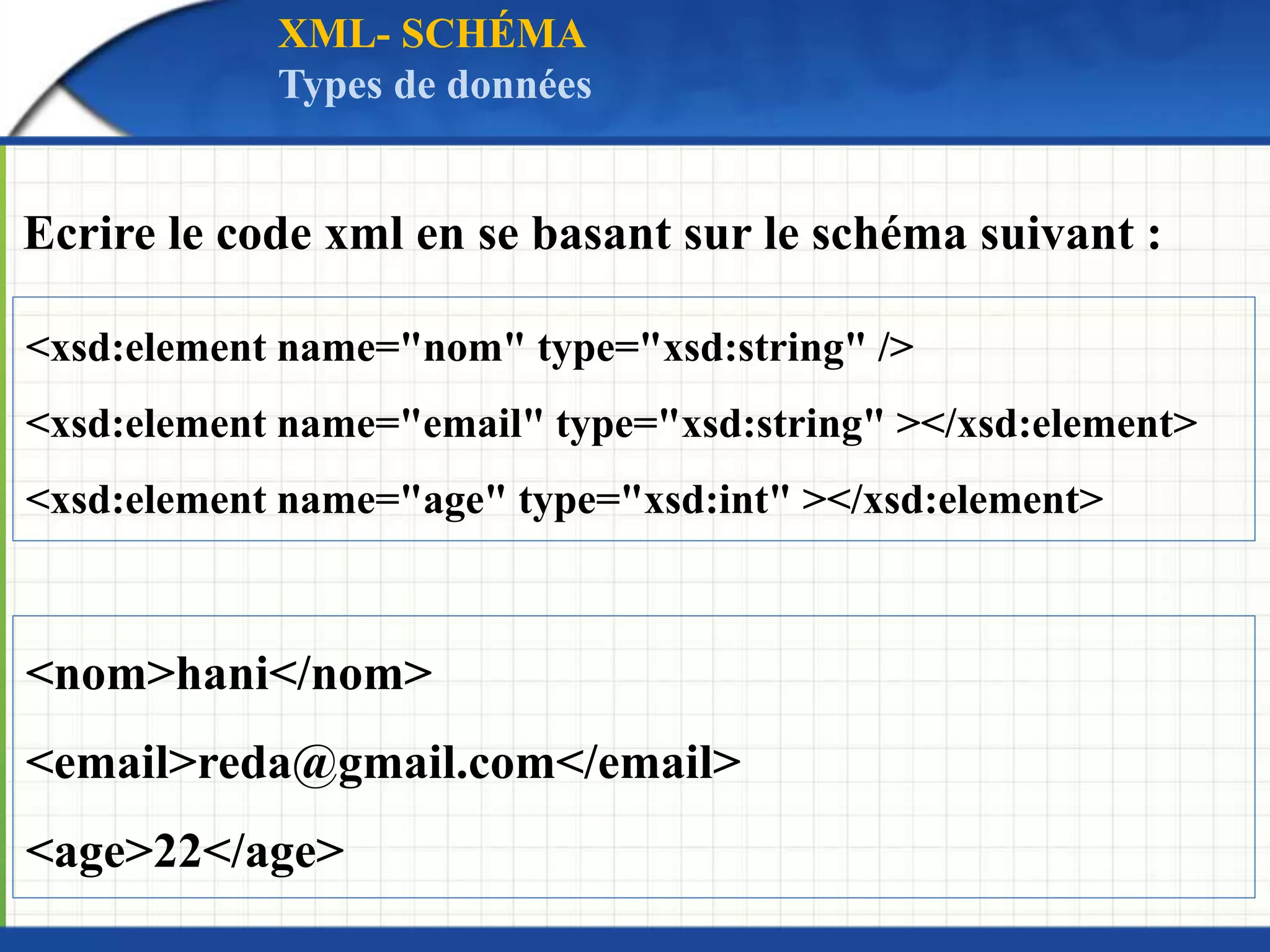 Ecrire le code xml en se basant sur le schéma suivant :
<nom>hani</nom>
<email>reda@gmail.com</email>
<age>22</age>
<xsd:element name="nom" type="xsd:string" />
<xsd:element name="email" type="xsd:string" ></xsd:element>
<xsd:element name="age" type="xsd:int" ></xsd:element>
XML- SCHÉMA
Types de données
 