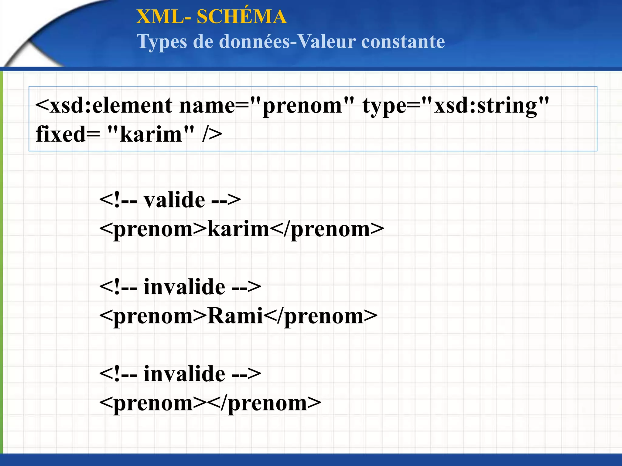<xsd:element name="prenom" type="xsd:string"
fixed= "karim" />
<!-- valide -->
<prenom>karim</prenom>
<!-- invalide -->
<prenom>Rami</prenom>
<!-- invalide -->
<prenom></prenom>
XML- SCHÉMA
Types de données-Valeur constante
 