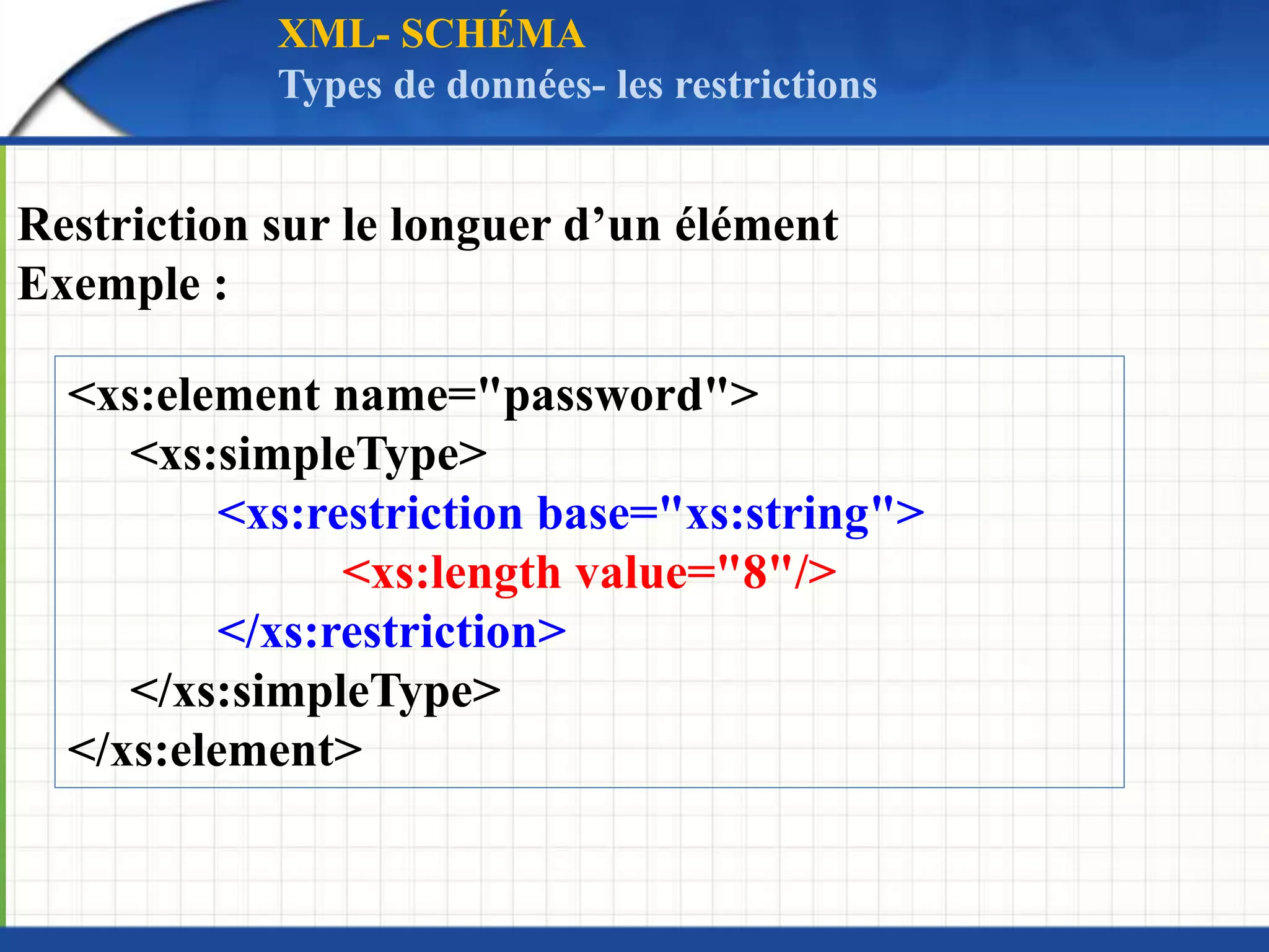 Restriction sur le longuer d’un élément
Exemple :
<xs:element name="password">
<xs:simpleType>
<xs:restriction base="xs:string">
<xs:length value="8"/>
</xs:restriction>
</xs:simpleType>
</xs:element>
XML- SCHÉMA
Types de données- les restrictions
 