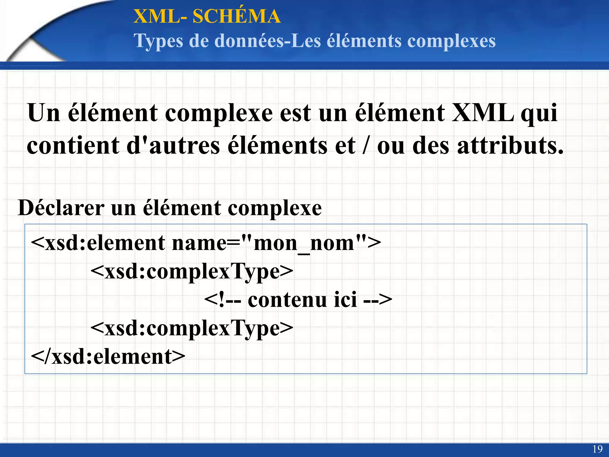 19
XML- SCHÉMA
Types de données-Les éléments complexes
Un élément complexe est un élément XML qui
contient d'autres éléments et / ou des attributs.
Déclarer un élément complexe
<xsd:element name="mon_nom">
<xsd:complexType>
<!-- contenu ici -->
<xsd:complexType>
</xsd:element>
 