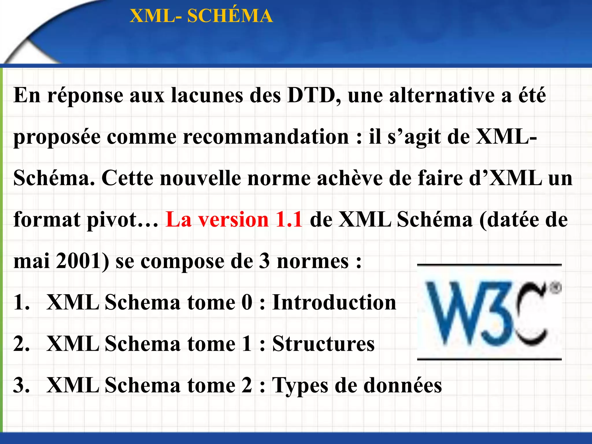 En réponse aux lacunes des DTD, une alternative a été
proposée comme recommandation : il s’agit de XML-
Schéma. Cette nouvelle norme achève de faire d’XML un
format pivot… La version 1.1 de XML Schéma (datée de
mai 2001) se compose de 3 normes :
1. XML Schema tome 0 : Introduction
2. XML Schema tome 1 : Structures
3. XML Schema tome 2 : Types de données
XML- SCHÉMA
 